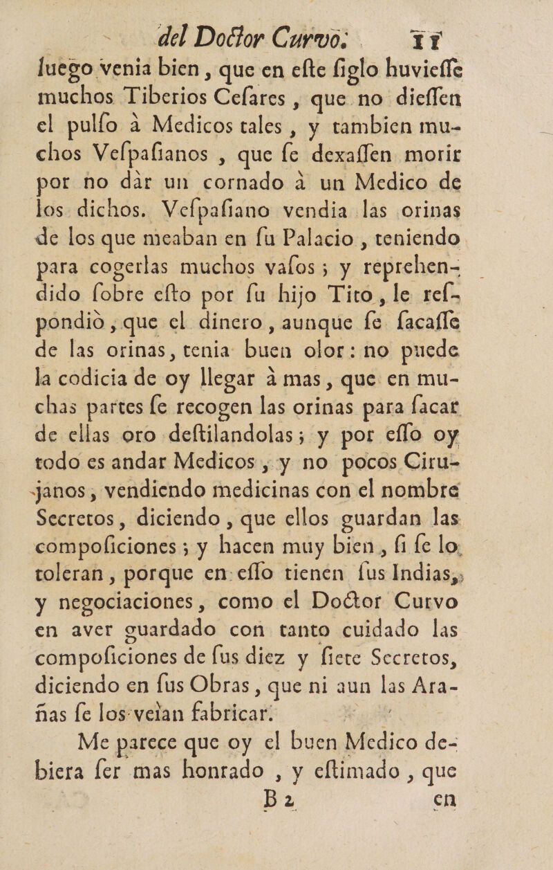 luego venia bien , que en elte figlo huviefle muchos Tiberios Celares , que no dieflen el pulío a Medicos tales , y tambien mu- chos Velpafianos , que [ce dexalfen morir or ño dar un cornado á un Medico de los dichos. Vefpaliano vendia las orinas de los que meaban en fu Palacio , teniendo para cogerlas muchos valos; y reprehen- dido [obre efto por fu hijo Tito, le reÍ- pondio , que el dinero, aunque le facalle de las orinas, tenia buen olor: no puede la codicia de oy llegar d mas, que en mu- chas partes le recogen las orinas para facar de ellas oro deftilandolas; y por eflo oy todo es andar Medicos , y no pocos Ciru- anos, vendiendo medicinas con el nombre Secretos , diciendo , que ellos guardan las compoliciones ; y hacen muy bien, Íi fe lo, toleran, porque en-eflo tienen [us Indias,, y negociaciones, como el Doétor Curvo en aver guardado con tanto cuidado las compoficiones de [us diez y ficte Secretos, diciendo en fus Obras, que ni aun las Ara- ñas le los: velan fabricar. de Me parece que oy el buen Medico de- biera fer mas honrado , y eftimado , que B2 en