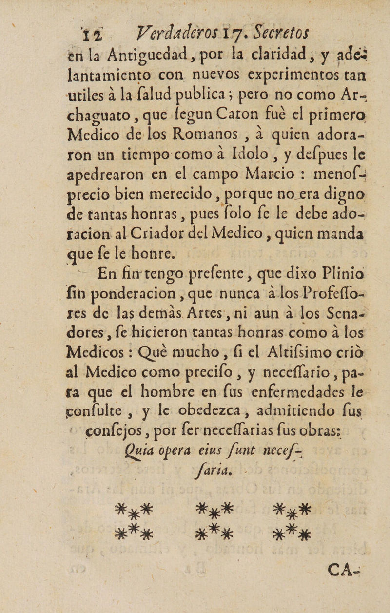 en la Antiguedad, por la claridad , y ade3 lantamiento con nuevos experimentos tan utiles a la falud publica; pero no como Ar- chaguato , que fegun Caron fué el primero Medico de los Romanos , 4 quien adora- ron un tiempo:como a Hicla! , y delpues le apedrearon en el campo Másdo menof= precio bien merecido, porque no era digno de tantas honras, pues folo fe le debe ado- facion al Eds del Medico , quien manda que fe le honre. En fintengo prelente, que dixo Plinio. dio ponderacion, que nunca alos Profello- res de las demás Artes, ni aun a los Sena= dores, fe hicieron tantas honras como a los Medicos : Qué mucho, íi el Alrifsimo crió al Medico como precilo , y neceflario, pa- ra que el hombre en [us cabeadll le confulte , y le obedezca, admitiendo fus contejod, por fer neceflarias fus obras; == opera etus fumt necef= farsa. EL Hd Kyo ANA AFA E CA