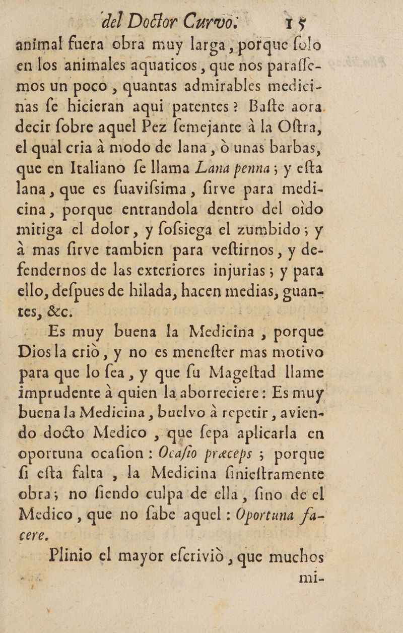 animal Cuébt obra muy larga, porque lolo en los animales aquaticos, que nos paralle- mos un poco , quantas admirables medici- nas le hicieran aqui patentes? Balte aora. decir fobre aquel Pez femejante á la Oltra, el qual cria a modo de lana, O unas barbas, que en Italiano fe llama cr penna; y cla lana , que es fuavifsima , Íirve para medi- cina, porque cra mdalk dentro del oido mitiga el dolor, y fofsiega el zumbido; y a mas firve bibi para veltirnos , y de- fendernos de las exteriores injurias; y para ello, defpues de hilada, hacen mae guan- tes, c. oks muy buena ñ Mediciita , porque Diosla crio, y no es menefter mas motivo para que lo fe » y que lu Mageltad llame imprudente a quien la alle rábidros Es muy, buena la Medicina , buelvo a repetir , avien- do docto Mo , que fepa aplicarla en oportuna ocalion : io preceps 5 porque íi efta falta , la Medicina finieltramente obra; no fiendo culpa de ella, fino de el Medico , que no fabe aquel : Oportuna fa- cere. Plinio el mayor cdrom , que muchos