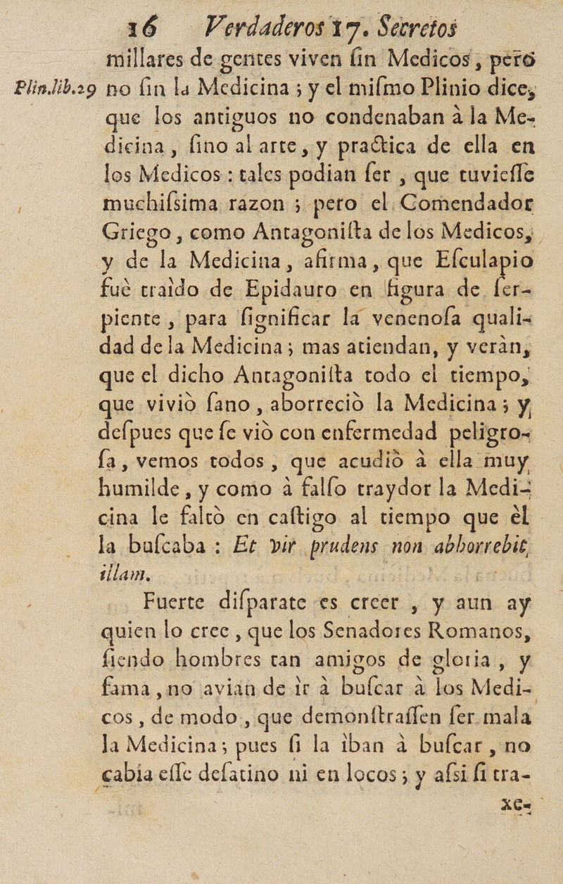 _ millares de gentes viven lin Medicos, pero Plin.lib.29 no lin la Medicina ; y el miímo Plinio dice, que los antiguos no condenaban á la Me- dicina, fino alarte, y praética de ella en los Medichss tales podian ler , que tuvicfle muchilsima razon 5 peto el. learidadd Griego , como Antagonilta de los Medicos; y de la Medicina, afirma, que Efculapio - fué traldo de Epidauro en figura de. ler- piente , para fignificar la venenola quali- dad dela Medicina; mas atiendan, y veran, que el dicho Antagonilta todo el tiempo, que vivio fano, aborrecio la Medicina; y defpues que fe vió con enfermedad peligro» la , vemos todos , que acudio a ella muy humilde, y como a fallo traydor la Medi- cina le falto en caftigo al tiempo que el. la bulcaba : Et vir. de non abhorrebie illam, - Fuerte difparate es creer. y aun ay quien lo crec , que los Sehadóres Romanos, fiendo a tan amigos de gloria, y fama no avian de dr 2 buícar á los Medi cos, he modo, que demonttraílen fer. mal la la Medicinas pues (1 la iban a bufcar , no cabía elle delarino ni en locos; y afsi ñ tra- | a /