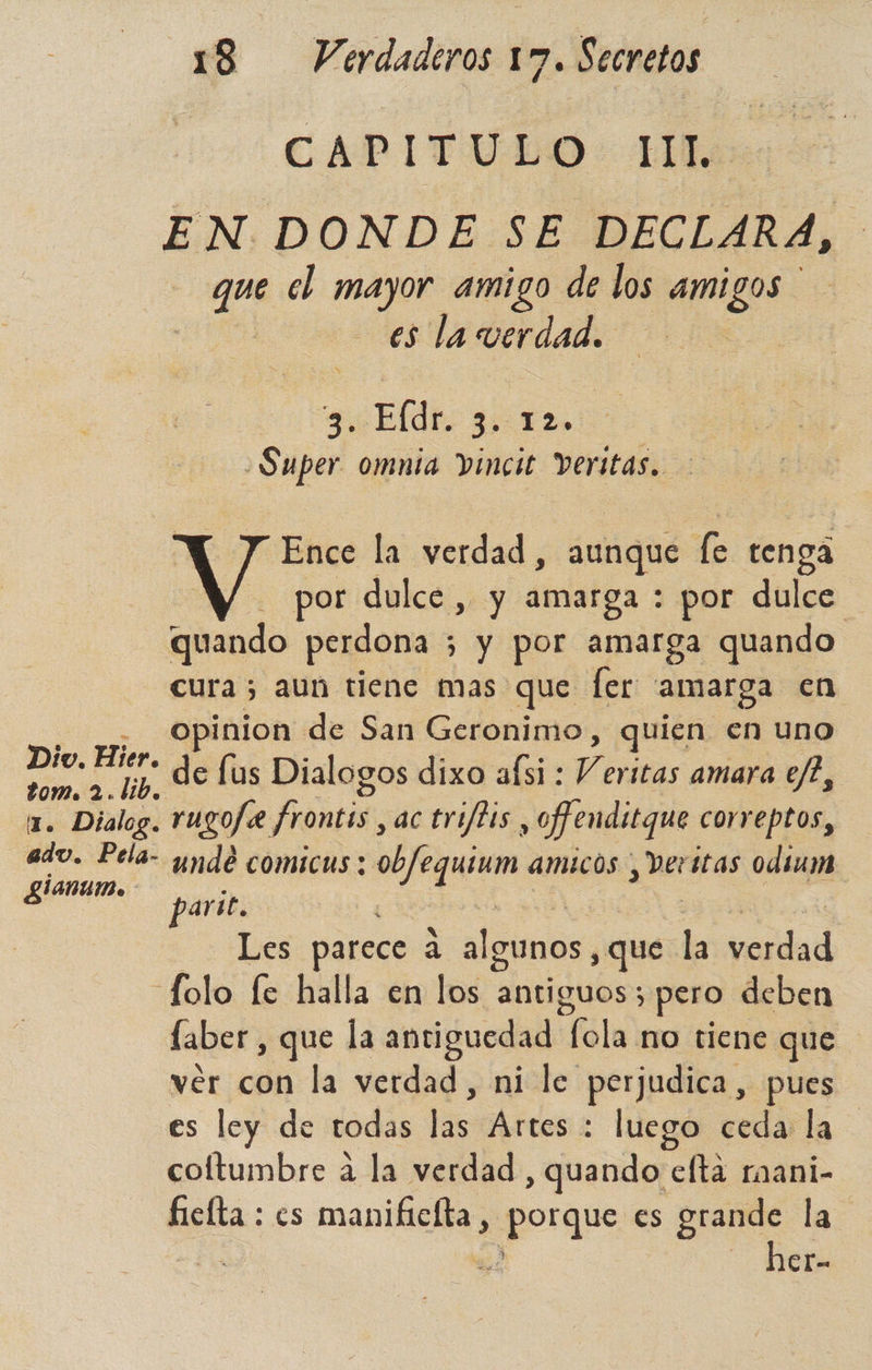CAPITULO: 1llos EN DONDE SE DECLARA, que el mayor amigo de los quizo es la verdad. 2. Eldr, o -Super omnia Vinci Veritas. y Y Ence la verdad, aunque h tenga por dulce , y amarga : por dulce quando perdona 5 y por amarga quando cura; aun tiene mas que fer amarga en - Opinion de San Geronimo, quien en uno a a y. de lus Dialogos dixo aísi : V eritas amara ej?, 1. Dialog. rUYO/2 frontis, actriftis, ofenditque correptos, ado. Pela- undé comicus : ob/equium amicos , veritas odium g£ianum. parit. Les parece a asc que ia verlad folo fe halla en los antiguos; pero deben faber , que la antiguedad lalo tiene que ver con la verdad, ni le perjudica, pues es ley de todas las Artes : luego ceda la coltumbre a la verdad , quando elta raani- fielta : cs manificíta, porque es grande la 2 — her-