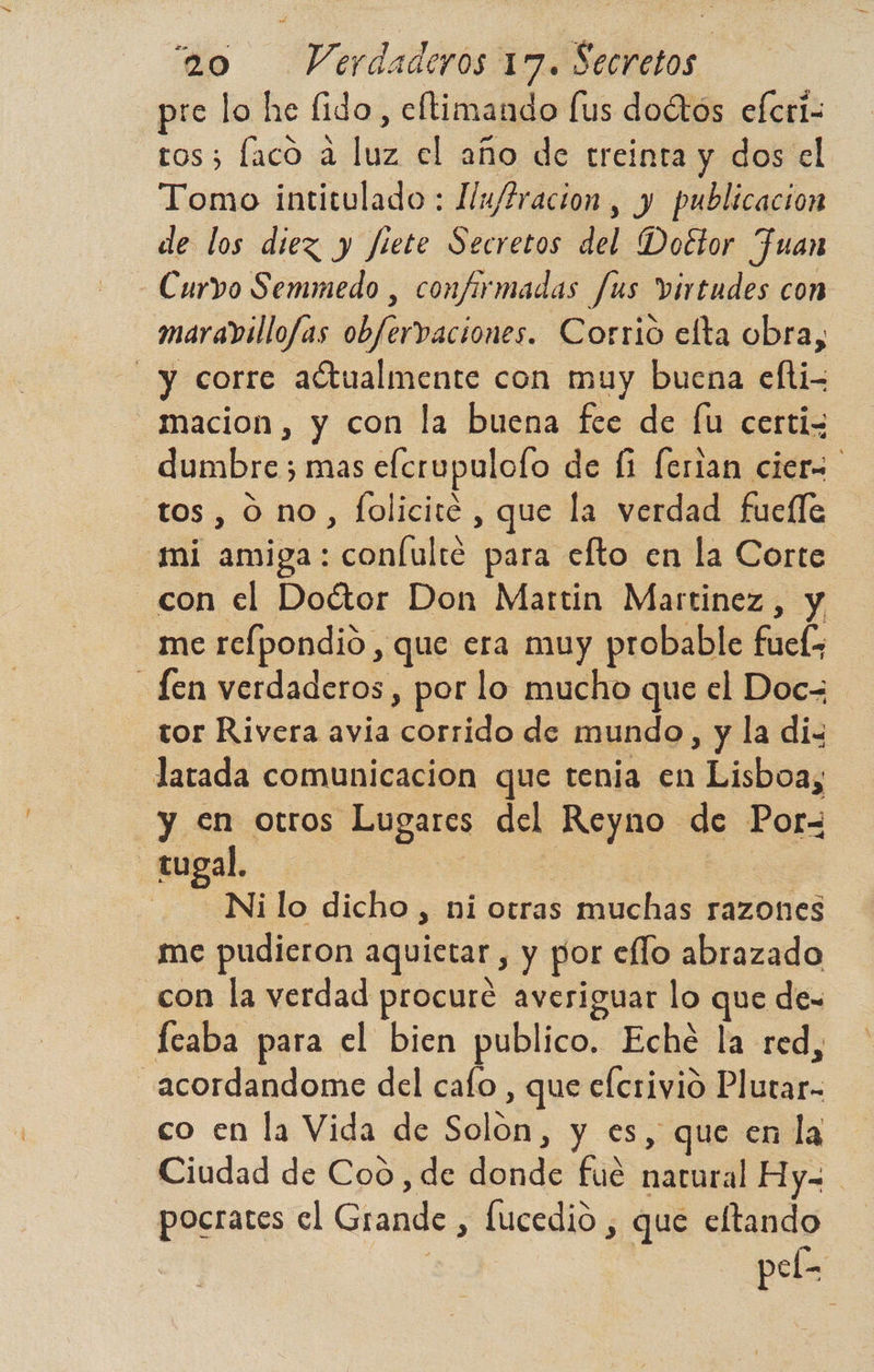 pre lo he fido, cltimando [us doétos efcri- ros; laco a luz el año de treinta y dos el Tomo intitulado : Hu/fracion, y publicacion de los diez y fiete Secretos del Doétor uan Curvo Semmedo , confirmadas fus virtudes con maravillofas obfervaciones. Corrió efta obra, y corre actualmente con muy buena elti- _macion, y con la buena fee de [u certis dumbre 3 mas efcrupulofo de fi ferian cier tos, 0 no, folicité , que la verdad fuefle mi amiga: coníulté para elto en la Corte con el Doctor Don Martin Martinez, y _merelpondio , que era muy probable fuel; Len verdaderos, por lo mucho que el Doc= tor Rivera avia corrido de mundo, y la dix latada comunicacion que tenia en Lisboa, y en otros Lugares del Reyno de Por- tugal. | | Ni lo dicho , ni otras muchas razones me pudieron aquietar , y por eflo abrazado con la verdad procuré averiguar lo que de- _feaba para el bien publico. Eché la red, _acordandome del cafo , que efcrivio Plutar- co en la Vida de Solon, y es, que en la Ciudad de Coo, de donde fué natural Hy= pocrates el Grande , fucedio , que eltando p S [-