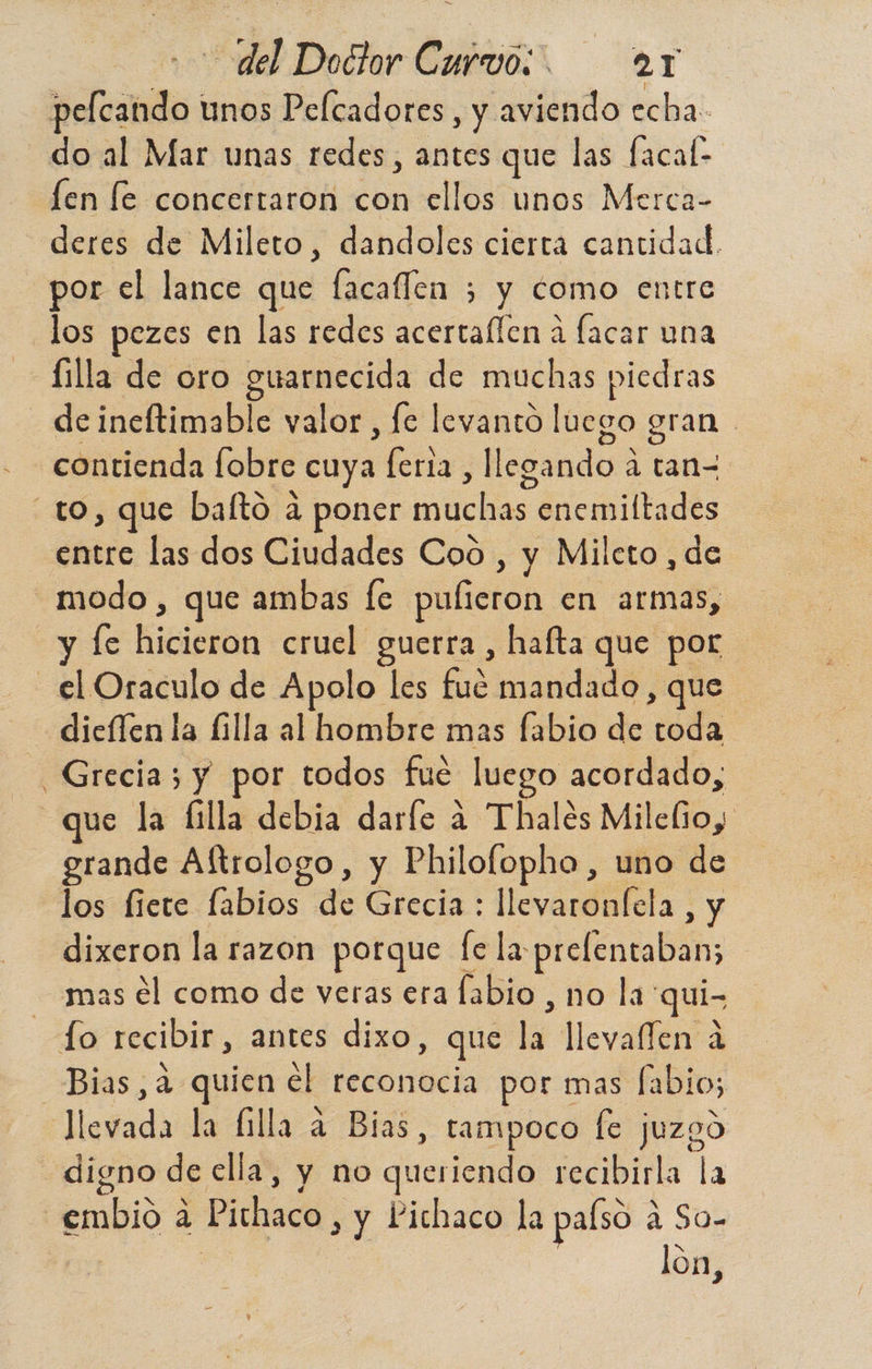 pelcando unos Pelcadores, y aviendo echa: do al Mar unas redes, antes que las facal- len le concertaron con ellos unos Merca- deres de Mileto, dandoles ciertá cantidad. por el lance que facallen 3 y como entre los pezes en las redes acertaflen á facar una -filla de oro ere de muchas piedras de ineftimable valor, fe levantó luego gran contienda fobre cuya as llegando a tan- to, que bafto a poner nú enemiltades entre las dos Ciudades Cod , y Mileto, de modo , que ambas [e pulieron en armas, y Íe hicleina cruel guerra , hafta que por el Oraculo de Apolo les cub mandado, que dieffen la filla al hombre mas fabio de ls Grecia; y por todos fué luego acordado, que la (filla debia darfe a Thales Mileño, grande Altrologo , y Philofopho , uno de los fiete fabios de Grecia : leí la, y dixeron la razon porque fe la pielentaban; mas él como de veras era fabio , no la qui- Jo recibir, antes dixo, que la llevaflen a Bias,a quien el reconocia por mas labio; estada la (illa a Bias, tampoco fe juzgó digno de ella, y no querido recibirla la -embio a Pichaco , y Pichaco la palso a a So- lon,