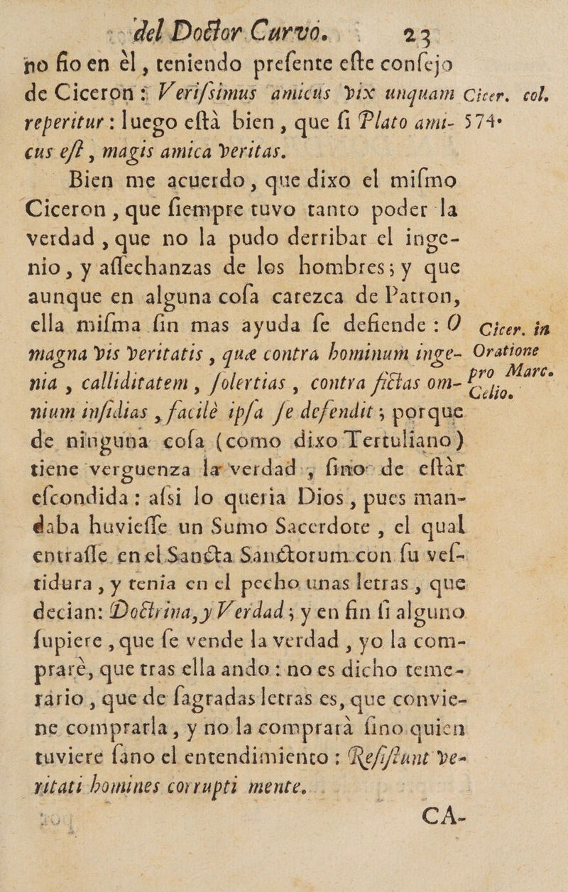 no fio en él, teniendo prefente efte conlejo de Ciceron : Veri/simus “amicds pix unquam Cicera col, reperitur: luego elta bien , que Í1 Plato ami- 574 cus sel, magts amica Veritas. Bien me acuerdo, que dixo el miímo Ciceron , que liempre tuvo tanto poder: la verdad , que no la pudo derribar el inge- nio, y aflechanzas de los hombres; y que aunque en alguna cola carezca de Patron, | ella miíma lin mas ayuda fe defiende: O cicer. in | magna Vis Veritatis , que contra bominum inge- Oratione nia , callidicatem , ies contra fictas om- La A nium infidias ,facile ip/a Je defendit; porque de ninguna cola (como dixo Tertuliano) tiene verguenza la verdad, Ímo- de eltár efcondida : alsi lo queria Dios] , pues man- daba huvieíle un Sumo address el qual entíalle en el Sanéta Sandtorumocon lu vel z tidura, y tenia en el pecho unas letras , que decian: Doétrina, y Verdad; y en £in (1 alguno fupicre , que le vende la verdad , yo la com- prare, que tras ella ando : no es Moho teme- sario, que de fagradas letras es , que convie- ne comprarla , y no.la comprara fino quien tuviere fano el entendimiento: Rejy/tune ve- xatati Domines corrupti mente. CA