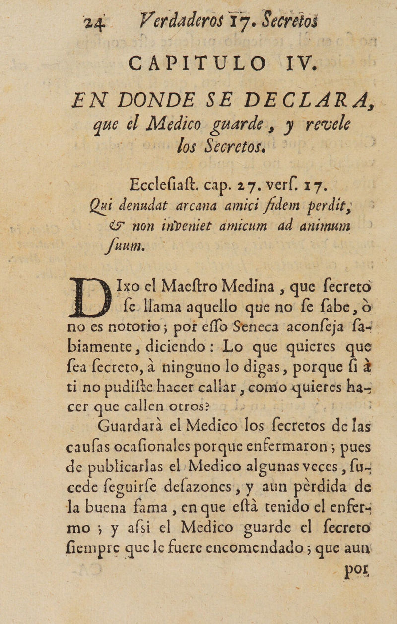 CAPITULO: EV7> EN DONDE SE DECLARA, que el Medico guarde, ) revele : los $ ecretos. Eccldinds cap. 27. verl. 17. Qui denudat arcana amici fadem perdi ¿7 non imbentet amicum ad ancmum Juum. Y Ixzo el Maeftro Medina , que fro Y fe llama aquello que no le fabe, o no es nototio ; por cflo Seneca aconleja la | - biamente, diciendo: Lo que quieres que fea ida a ninguno lo digas, porque (12 ti no pudifte End callar , comio quieres ha- cer que callen otros? | | Guardara el Medico ES óleos de las caulas ocafionales porque enfermaron ; pues de publicarlas el Medico algunas veces , lu» cede leguirle delazones, y aun pérdida de la ue fama , en que eftá tenido el enfer= mo ; y aísi el Medico guarde el fecrero Pepo que le fuere encomendado que aun - Pol