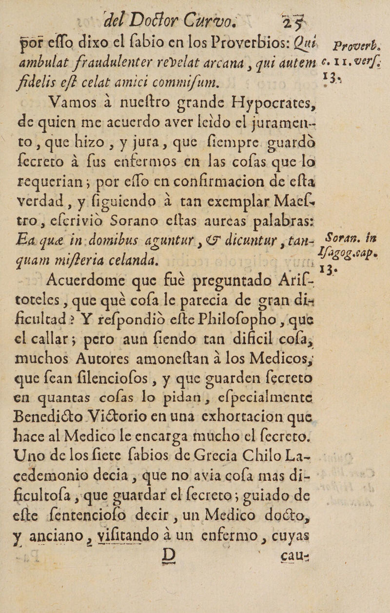 ambulat fraudulenter revelat arcana , quí autem Aidelis ej? celal amicó commi/um. Vamos a nueltro grande Hypocrates, de quien me acuerdo aver leido el juramen- to, que hizo, y jura, que fiempre. guardo fecreto a lus enfermos en las colas que lo Proverb, €. 11,VErf; 13, verdad, y figuiendo a tan exemplar Maceís tro, elcrivio Sorano eltas aurcas palabras: Ea. que in: domibus aguntur , O dd tan- quam mijterta celandá vid | Acuerdome que fué preguntado AriC ER y que qué cofa le parecia de gran dis ficultad > Y relpondio elte Philofopho , que el callar; pero aun fiendo tan dificil cofa, muchos Autores amoneftan á los Medicos; Soran. in Lag OL. rape e 1 3 9 en quantas colas lo pidan j elpecialmente Bencdióto Viétorio en una exhortacion que hace al Medico le encarga mucho el fecreto. Uno de los fiete labios de Grecia Chilo La- cedemonio decia , que no avia cola mas di- ficultola , que guardar el lecreto; guiado de elte dida decir , un Medico docto, y anciano , vilitando á un enfermo , cuyas D “CáM