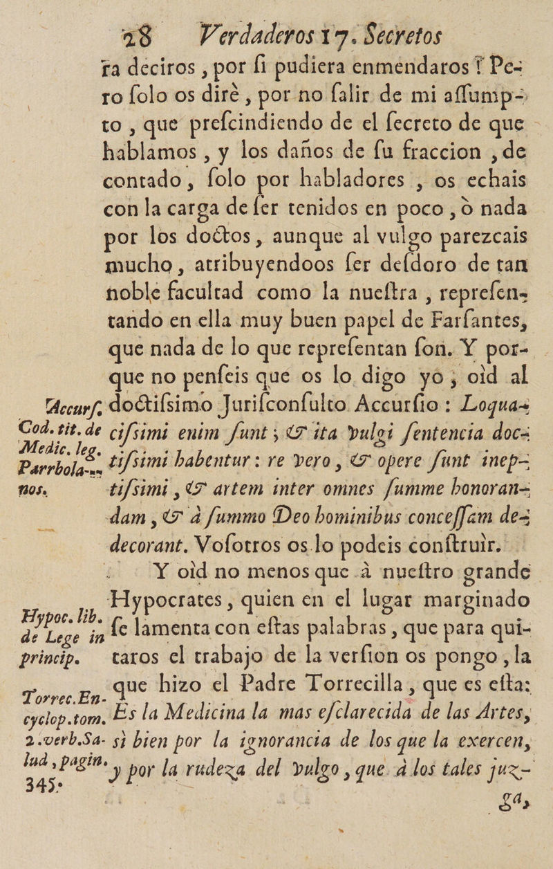ra deciros , por Íi pudiera enmendaros Y Pe= | ro lolo os diré , por no [alir de mi afump= to , que prefcindiendo de el lecreto de que hablamos , y los daños de fu fraccion , de contado , folo por habladores , os echais con la carga de ler tenidos en poco, 0 nada por los doétos, aunque al vulgo parezcais mucho , atribuyendoos fer deldoro de tan noble facultad como la nueftra , reprefen= tando en ella muy buen papel de Farfantes, que nada de lo que reprefentan fon. Y por= que no penfeis que os lo digo yo; oid al — Accurfo doCtilsimo Jurifconfulto Accurfio : Logua= a cifsimi entm funt ; Tita vulgí fentencia doc= P rocha: ti/simi babentur : re vero, 7 opere funt inep= mos, tifsimi,(7 artem inter omnes fumme bonoran= dam , Y 4 fummo Deo bominibus concef]am de= decorant. Volotros os.lo podeis conítruir. Y old no menos que -4 nucítro grande A Hypocrates , quien en el lugar marginado e En le lamenta con eftas palabras , que para qui- princip. taros el trabajo de la verfton os pongo, la A ue hizo el Padre Torrecilla , que es efta: orrec.En- A ad h . yá cyclop.som. Es la M edicina la mas efclarecida de las Artes, 2.verb.Sa- 53 bien por la ignorancia de los que la exercen, Pe e. por la rudeza del vulgo , que 4 los tales ¡uz 5% AIN,