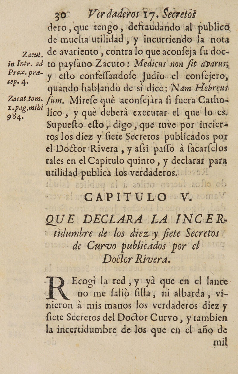 dero, que tengo , defraudando al publico de mucha utilidad, y incurriendo la nota Zasut. Je avariento , contra lo que aconfeja fu:doc- in Iptr. ad to paylano Zicntok Medicus non fit avarus; a y elto confellandofe Judio: el confejero, quando hablando de si dice: Nam: Hebrens Zacat.tom. fum, Mirele que aconfejára li fuera Cathos se. A PA y que debera executar el que lo: es. Supuelto elto ; digo, que tuve por: incicra tos los diez y liete Secreros publicados por el Doétor'Rivera , y asi paíío a lacarlelos tales en el Capitulo quinto, y declarar pura en el erre los verdaderos. CAPITULO ers QUE DECLARA LA INCER: “ tidumbre de: los diez y. frete Secretos * de Curvo publicados por el: Doctor Rivera. S D Ecogi la red , y: ya que en el lance *N no me ES illa, ni albarda, vi- nieron 4 mis manos los verdaderos diez y Íicte Secretos del Doétor Curvo , y tambien ! la incertidumbre de los que en el año de mil