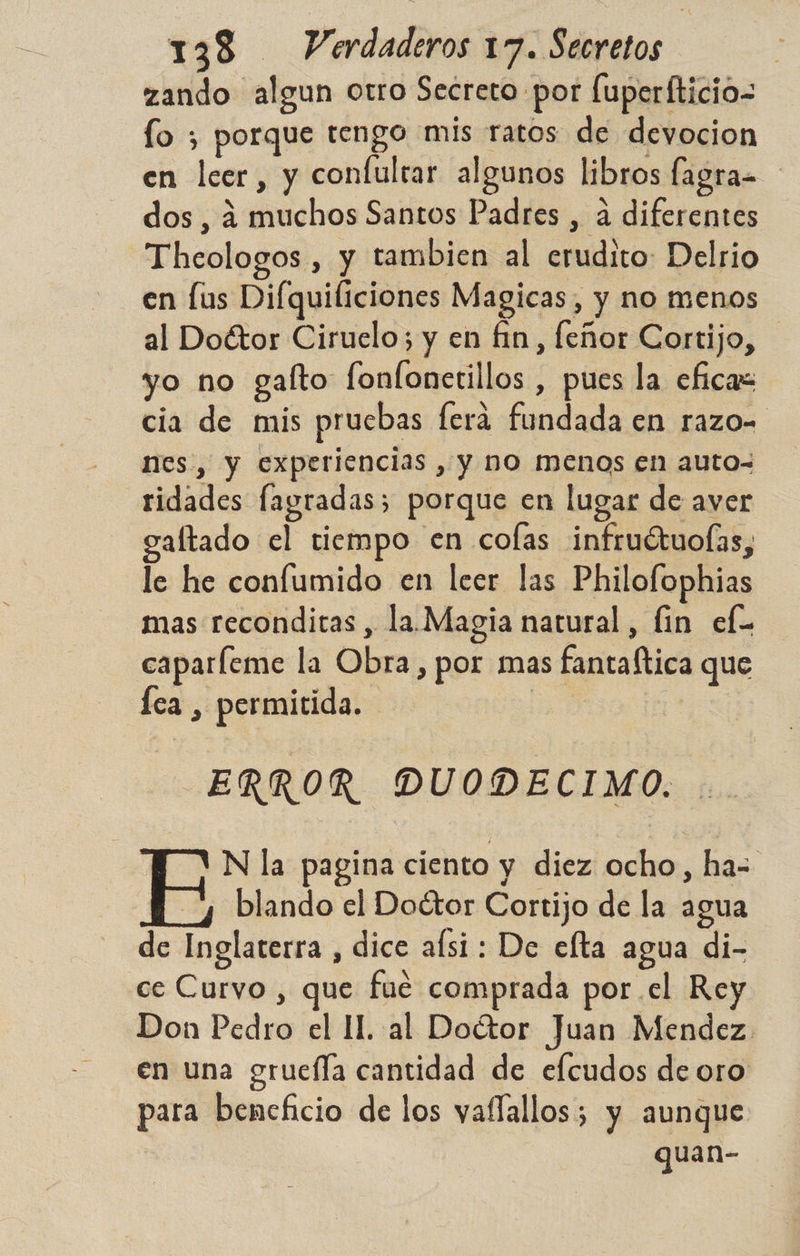zando algun otro Secreto por fuperfticio= fo ; porque tengo mis ratos de devocion en leer, y confultar algunos libros fagra= dos , 4 muchos Santos Padres , á diferentes Thcologos , y tambien al erudito: Delrio en lus Difquiliciones Magicas, y no menos al Doétor Ciruelo; y en fin, feñor Cortijo, yo no gafto fonfonetillos , pues la eficaz cia de mis prucbas ferá fundada en razo= nes, y experiencias , y no menos en auto- ridades fagradas; porque en lugar de aver galtado el tiempo en colas infruétuolas, le he conflumido en leer las Philofophias mas reconditas , la. Magia natural, lin ef. caparfeme la Obra, por mas fantaftica que Íca , permitida. e. ERROR DUODECIMO. IM AN la pagina ciento y diez ocho, ha= y blando el Doétor Cortijo de la agua de Inglaterra , dice afsi : De elta agua di- ce Curvo , que fue comprada por el Rey Don Pedro el 11. al Doétor Juan Mendez. en una gruefla cantidad de efcudos de oro para beneficio de los vaflallos; y aunque guan-