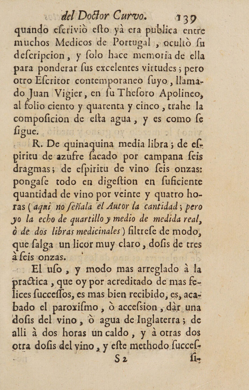 uando elerivió efto. ya era publica entre muchos Medicos de Portugal , oculto fu defcripcion, y folo hace memoria de ella para ponderar lus excelentes virtudes ; pero otro Elcritor contemporaneo fuyo, llama- do Juan Vigier, en fu Theforo Apolineo, al folio ciento y quarenta y cinco, trahe la compolicion de elta pda y es como le Í ¡gue. R. De re AAERA media libra; 5 de ef. piricu de:azufre lacado por campana feis dragmas; de efpiritu de vino fcis onzas: pongale todo en digeftion en fufciente quantidad de vino por veinte y quatro ho- ras (agaí no Jeñala el Autor la cantidad; pero y la echo de quartillo y medio de medida real, 0. de dos libras medicinales) fltrele de modo, que falga un licor sa claro, dofis de eres abcis onzas. El ulo , y modo mas arreglado 4 la abica; que oy por acreditado de mas fe- lices OS es mas bien recibido, es, aca= bado el paroxilmo , S-accelsion, del una dolis del vino , 0 agua de Inglaterra ; de alli A dos horas ún caldo , y 4 otras dos otra dofis del ino , y clte mMedlindo: Mei S2 lo