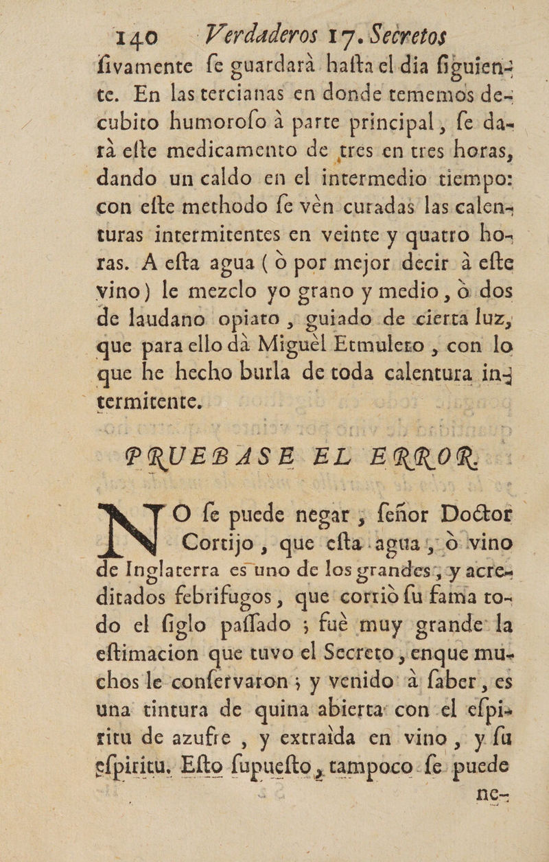 fivamente fe guardará. hafta el día $ guien te. En las tercianas en donde tememos de- cubito humorofo á parte principal, fe da= rá elte medicamento de tres en tres horas, _dando un caldo en el orncdón tiempo: con elte methodo fe vén curadas las calen= turas intermitentes en veinte y quatro hos ras. A elta agua ( O por mejor decir a efte vino) le mezclo yo grano y medio, O dos de laudano opiato , guiado de «cierta luz, que para ello da Miguel Etmulezo , con lo que he hecho burla de toda calentura iny rermitente. | PQUEDASE ÉL ERROR O fe puede negar; , feñor Doétor | | N Cortijo , que clta agua: o vino de Inglaterra es uno de los grandes, y acren ditados febrifugos , que corrio lu fama to- do el liglo pallado ; fue muy grande: la eftimacion que tuvo el Secreto, , Enque mu- chos le confervaron;; y venido: a faber, es una tintura de quina abierta: con el clpio ritu de azufre , y extraida en vino, y fu sfpiric Elto. fapuelto, a. le. puedo nc