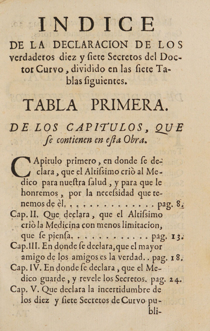 cn DTC. E DE LA DECLARACION DE LOS verdaderos diez y fiete Secretos del Doc- tor Curvo , dividido en las fiete Ta- blas figurentes. TABLA PRIMERA. DE LOS CAPITULOS. QUE fe contienen en nea Obra. Apitulo primero, en donde fe de- clara , que el Altifsimo crió al Me- - dico para nucltra lalud , y para que le honremos , por la Mecefidad que te- - nemos de ¿l, AD a pag. 8; Cap. II. Que declara, que el Altifsimo crió la Medicina con menos lot que fe pienía. Y ¿Pai ia3d Cap. II. En donde fe delata; ¿que bel maja amigo de los amigoses la verdad.. pag. 18. Cap. IV. En donde le declara , que el Me- dico guarde, y revele los Secretos. pag. 24. Cap. V. Que declara la incertidumbre de los diez y liete Secretos de Curvo pu- bli-