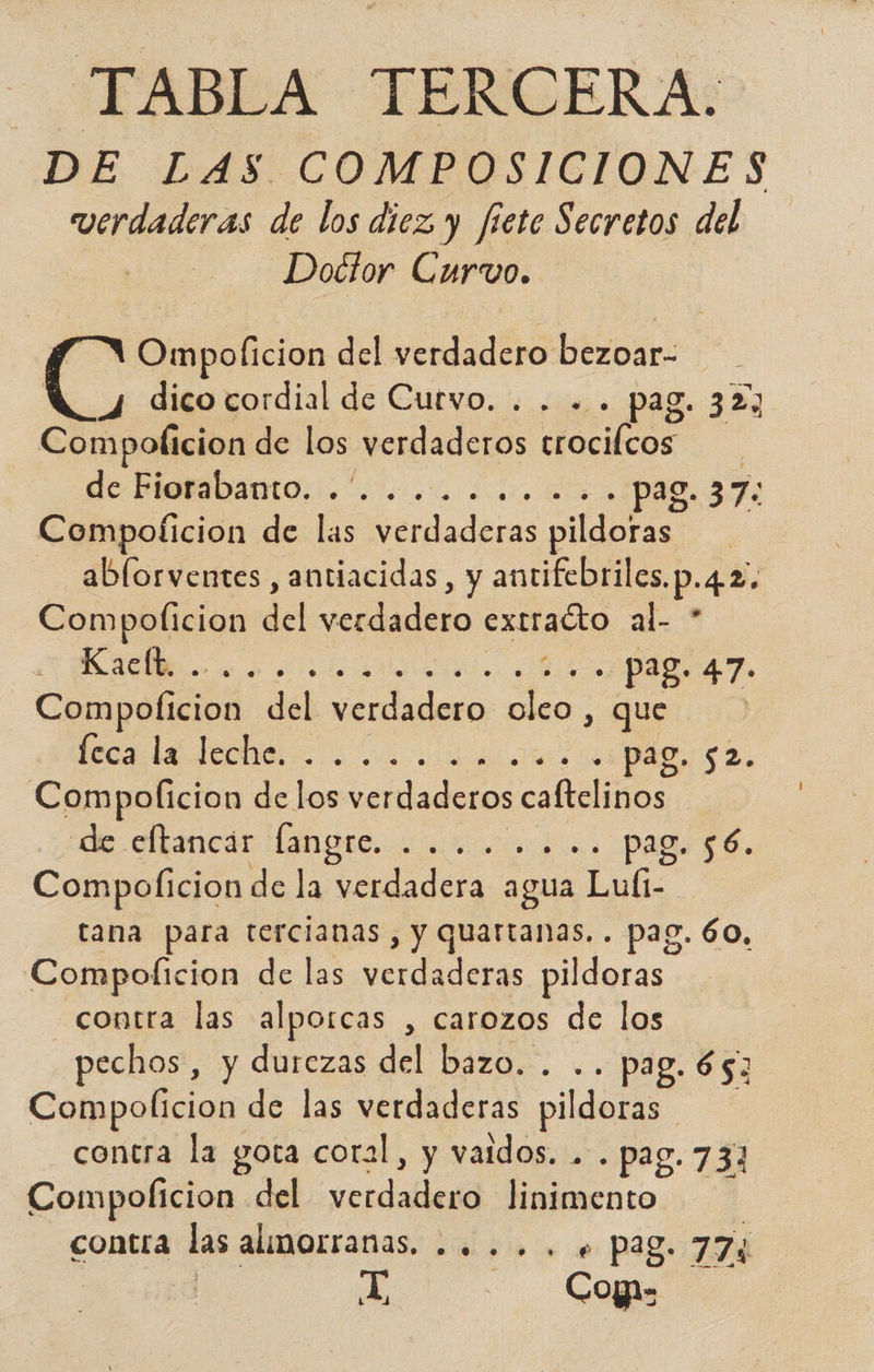 TABLA TERCERA. DE LAS COMPOSICIONES verdaderas de los diez y fiete Secretos del Doctor Curwvo. Ompoficion del verdadero bezoar- 4 dico cordial de Cutvo. . . - . pag. 327 cralición de los verdaderos Melcar | de PEOEÍDADIO. +. a. o PU Compoticion de las verdaderas pildoras ablorventes, antiacidas, y antifebriles, p: 42. Compolicion del dido O a. Kaclt. . Pod pag. 47. Compolicion del. bio E que | seca la lecho... A Compolicion de los etlederaa colo de ellancár Hangre... 2 paa ó. Compolicion de la verdadera agua Luíi- tana para tercianas di pa pag. 60, Compolicion de las verdaderas pildoras contra las alporcas , carozos de los pechos, y durezas del bazo. . pag. 653 Compolicion de las verdaderas pildoras | contra la gota coral, y validos. . . pag. 73] Compolicion del verda linimento contra las almorranas. .. .. . + p28. 774 X Copa: