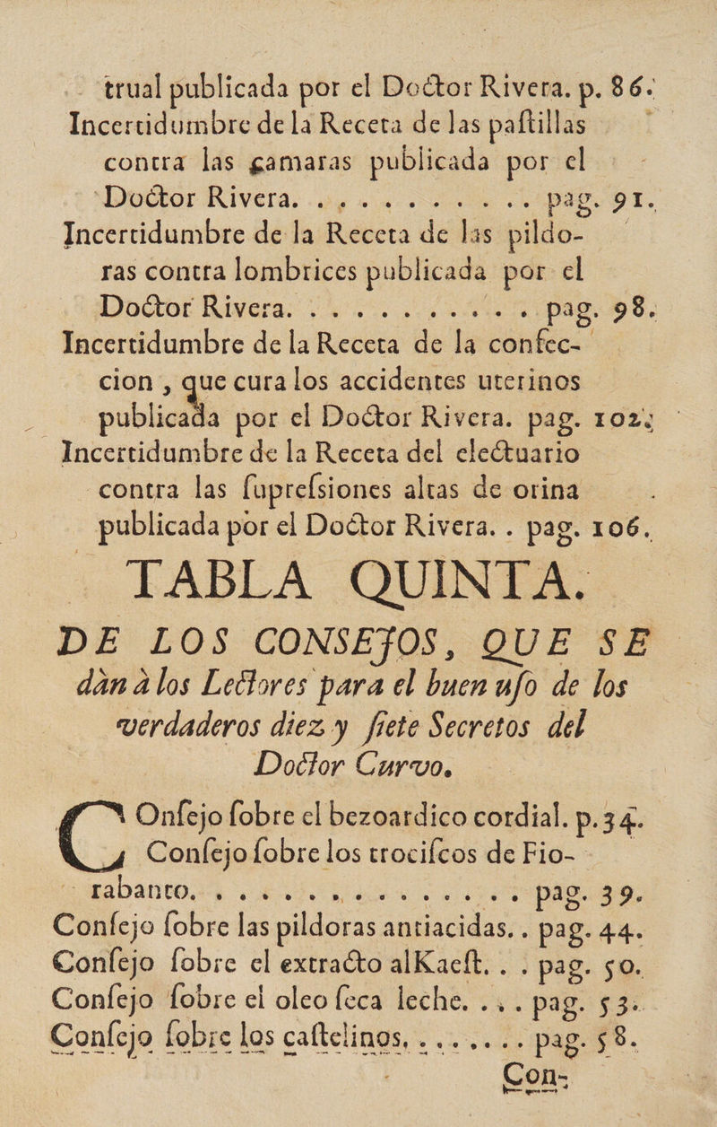 -trual publicada por el Doétor Rivera. p. 86. Incertidumbre de la Receta de las paftillas contra las gamaras publicada por el Dultor RIYcra. prono e. pag. 91. Incertidumbre de la Receta de las pildo- ras contra lombrices publicada por el JODE Divarar ... «o 2010 pag. 98. Incertidumbre de la Receta de la confec= cion , que cura los accidentes uterinos E publicada por el Doctor Rivera. pag. 102% Incertidumbre de la Receta del eleótuario contra las fuprelsiones altas de orina publicada por el Doétor Rivera. . pag. 106. IABLA QUINTA. DE LOS CONSEJOS, QUE SE. dan a los Lectores para el buen ufo de los verdaderos diez y fete Secretos del Doctor Curvo. > Onfejo fobre el bezoardico cordial. p.34. Es Confejo fobre los trocilcos de Fio- A +. Pag. 39. Confejo [obre las pildoras antiacidas... pag. 44. Confejo fobre el extraíto alKacít. . . pag. 50. Confejo fobre el oleo leca leche. .... pag. 53. Confejo fobre los caftclinos, . ...... pag. 58.