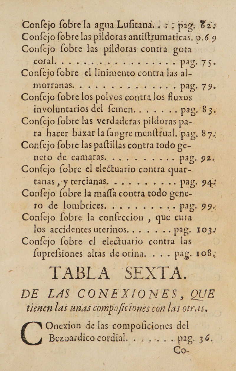 - Confejo fobire la agua Lulitana. . 5; pag. Bz; Confejo fobre las pildoras antiflrumaticas p.6 9 Confejo fobre las pildoras contra gota coral. A pag. 75. Conlejo ib dk biie contra adas als mona 2.0 O - PÁRT e> Confejo fobre los pobias contra elos does involuntarios del femen. . . .. .. pag. 83. Confejo fobre las verdaderas pildoras para. ra hacer baxar la fangre menftrual. pag. 87. -Confejo fobre las paítillas contratodoge- nero de camaras. .... . Pag. 92. Confejo fobre el electuario contra a quar- tánas prerciánas, aj a... Pago 942 Confejo fibreda maña contra todo ga ro de lombrices 00, a. pad Confejo fobre la comlección | que cura los accidentes uterinos. . . . . Pag. 103% Confejo fobre el eledtuario contra las fuprelsiones altas de orina. . . - pag. 108; TABLA SEXTA. DE LAS CONEXIONES, QUE tienen las unas compojficiones con las otras. ( ' Onexion de las compoliciones del Bezovardico cordial. . ,.-.. Le 36. O-