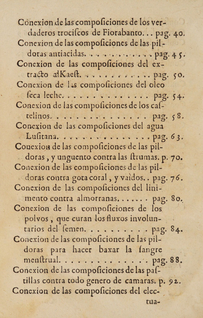 daderos trocifcos de Fiorabanto. .. pag. 40. Conexion de las compoliciones de las. pil- doras antiacidas. +. a c0cocooo. + pag. 45. Conexion de las compolíciones del ex- rato aia so o 0 PE $0. - Conexion de las compoliciones del oleo Pa ER. eoatit 0 E Conexion de las compoliciones: del os cal- Or a Pl a E Conexion de las compoliciones del agua QÍTARS. , eno. yd >. 9 pg. 63. Cone de las compoliciones de las pil- _doras, y unguento contra las (tuumas, p. 70. Coda de las compoliciones delas pil- - « doras contra gotacoral, y vaidos.. pag. 20 Conexion de las, compoliciones del lini- mento contra almorranas,...... pag. 80. Conexion de las compoliciones de los - polvos , que curan los fluxos involun- carios dclelembn.. . . iio y. Pago SA. Conexion de las compoltciones de ee pil- doras para hacer baxar la nera mena . -. pag. 88, Conexion de las compoficiones de las pal- | tillas contra todo genero de camaras. p. 92. Conexion de las compolficiones del clec- tua-