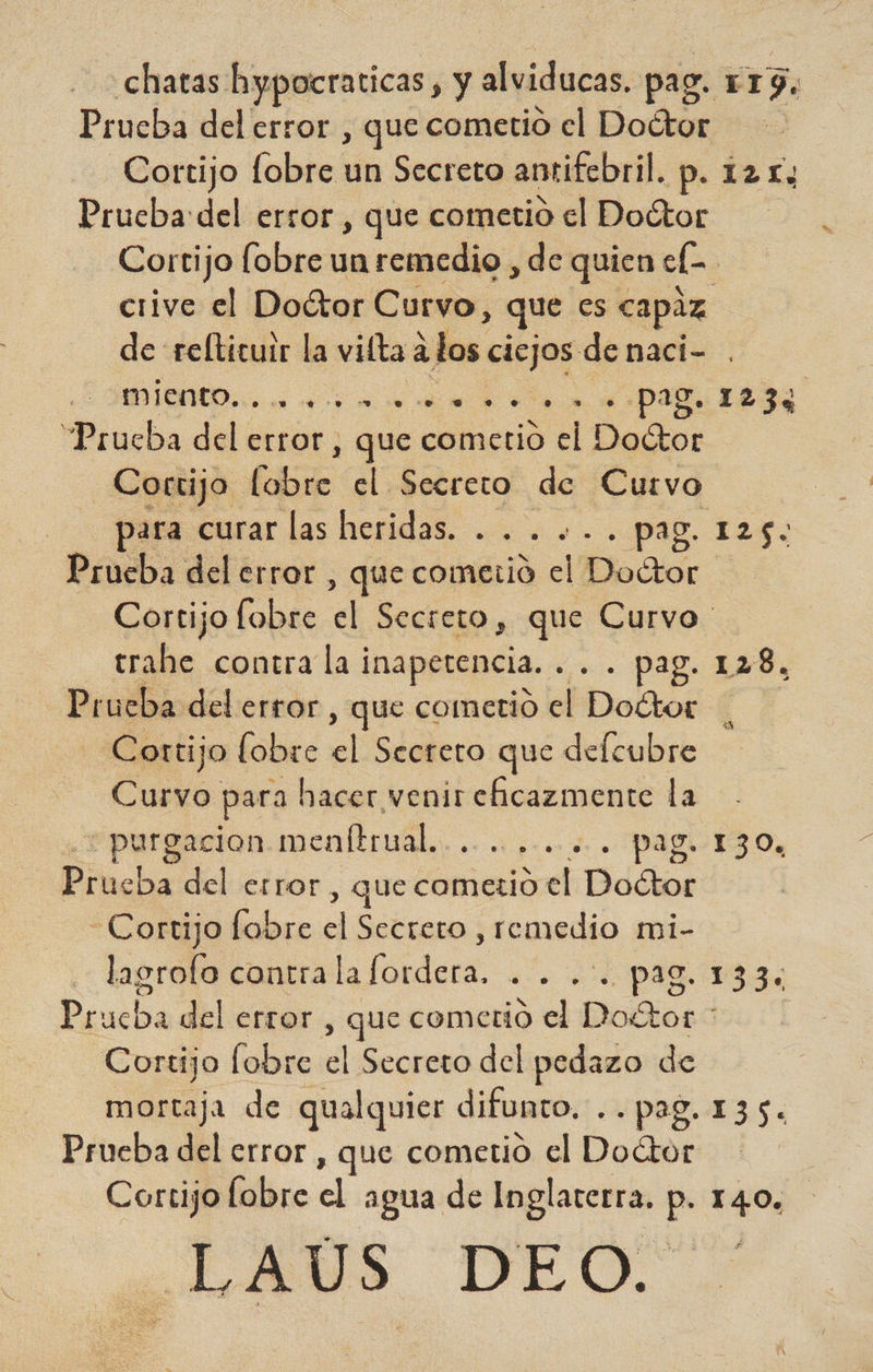 chatas hypocraticas , y alviducas, pag. E 19. Prueba del error , que cometio el Doétor Cortijo fobre un Secreto antifebril. p. 121; Prucba:del error , que cometio el Doctor Cortijo fobre un remedio , de quien elo - crive el Doctor Curvo, que es capaz de relticuir la vitta a los ciejos denaci- A o pag. 123% “Prueba del error, , que cometio a Dacia Cortijo (E el Secreto de Cutrvo pass. curar las heridas. ... ..... pag. 125. Prueba del error, , que cometio el Doétor Cortijo fobre <l Secreto , que Curvo trahe contra la ¡ inapetencia. +. Pag 14d, Prueba del error , que cometió el Dottor Cortijo lobre El Secreto que delcubre Curvo para hacer venir eficazmente la - purgacion menftrual.. dro io PAR Os Pincha del error , que cometio el Doétor Cortijo fobre dl Secreto , re medio mi- lasrofo contra l ha folder e pa caca del error , que cometio el Doétor * Cortijo lobre el Secreto del pedazo de mortaja de qualquier difunto. ..pag. 135. Prueba del error , que cometio el Doctor Cortijo lobre el agua de Inglaterra. p. 140. LAS DEO.