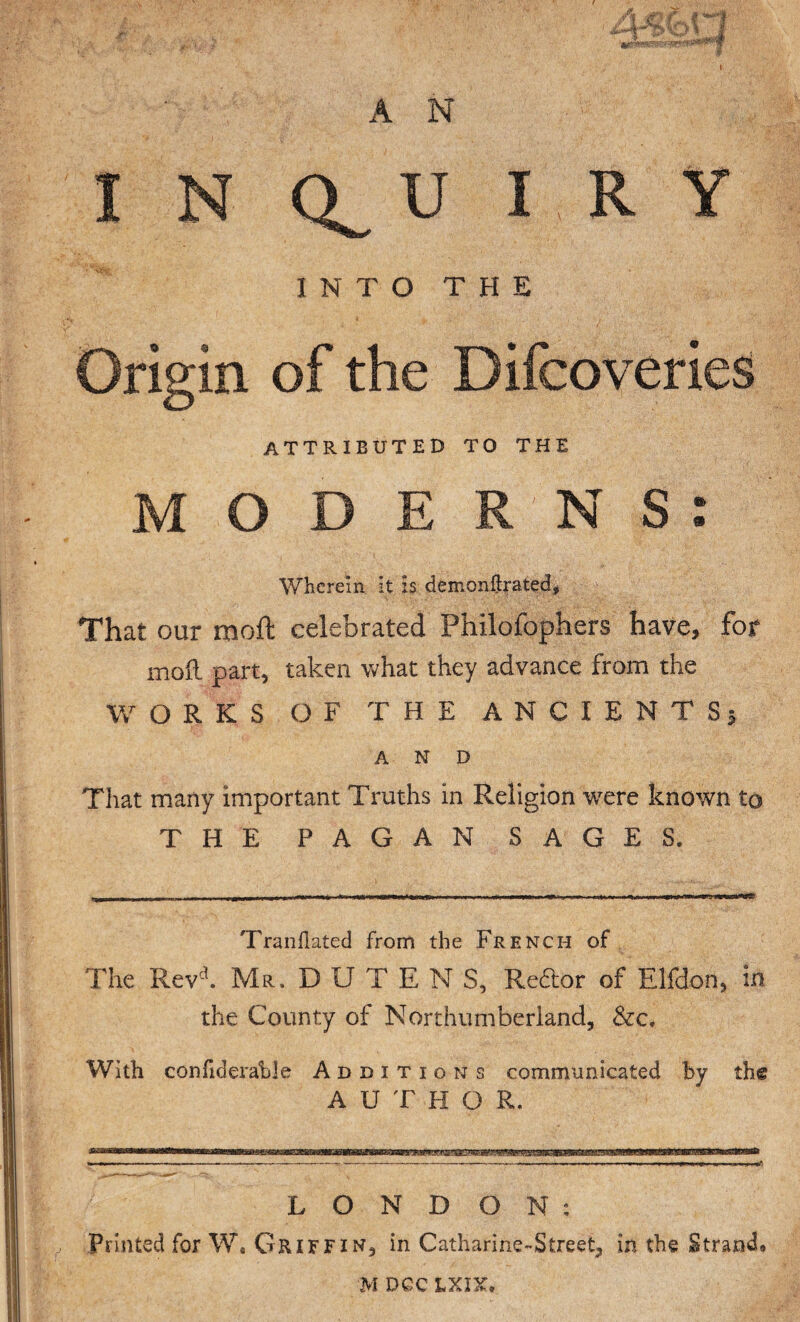 À N I N U I N T O T Origin of the Difcoveries attributed to the MODERNS: Wherein it is démonftrated. That our moft celebrated Philofophers have, for moft part, taken what they advance from the WORKS OF THE ANCIENTS; AMD That many important Truths in Religion were known to THE PAGAN SAGES. Tranflated from the French of The Revd. Mr, D U T E N S, Re&or of Elfdon* in the County of Northumberland, &c. With confiderable Additions communicated by th® A U T H O R. L O N D ON: Printed for Ws Griffin, in Catharine-Street, in the Strand» / H E M DGC LXIX,