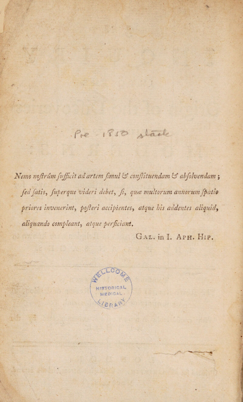 Nemo nojîrâm fufficit adartem Jîmul & conjlîtuendam & abfolvendam ; fed jails, fuperque videri debet, ft, quce multorum annorum [patio pr lores invenerint, pojleri accipi entes, atque his addentes a liquid, aliquando compleant, atque perficiant. Gal. in L A?h. Flip. HISTORICAL