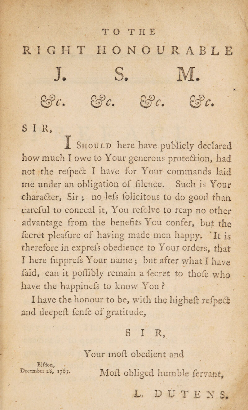 RIGHT HONOURABLE J. S. M. , &c. &c. &c, S I R, ï Should here have publicly declared how much I owe to Your generous protection* had not the refpect I have for Y our commands laid me under an obligation of fiience. Such is Your character* Sir ; no lefs felicitous to do good than, careful to conceal it* You refolve to reap no other advantage from the benefits You confer, but the fecret pleafure of having made men happy. ' It is therefore in exprefs obedience to Your orders* that I here fupprefs Your name ; but after what I have faid, can it pofiibly remain a fecret to thofç who have the happinefs to know You ? I have the honour to be, with the higheft refpeCfc and deepeft fenfe of gratitude, S I R, Your moil: obedient and Elfdon, December %%, 1767. Moil obliged humble fervant, L. D U T E N S.