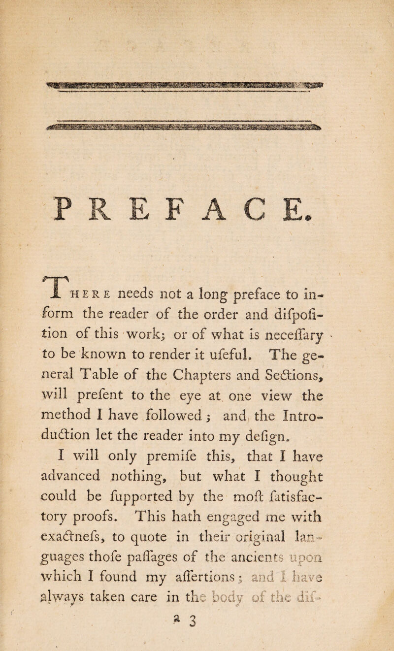 A h ere needs not a long preface to in¬ form the reader of the order and difpofi- tion of this work; or of what is neceflary to be known to render it ufefuh The ge¬ neral Table of the Chapters and Sections, will prefent to the eye at one view the method I have followed ; and the Intro¬ duction let the reader into my defign. I will only premife this, that I have advanced nothing, but what I thought could be fupported by the raoft fatisfac- tory proofs. This hath engaged me with exaCtnefs, to quote in their original lan¬ guages thofe paffages of the ancients u which I found my affertions always taken care in the fr) -r dl ave A1V a 3 :-a