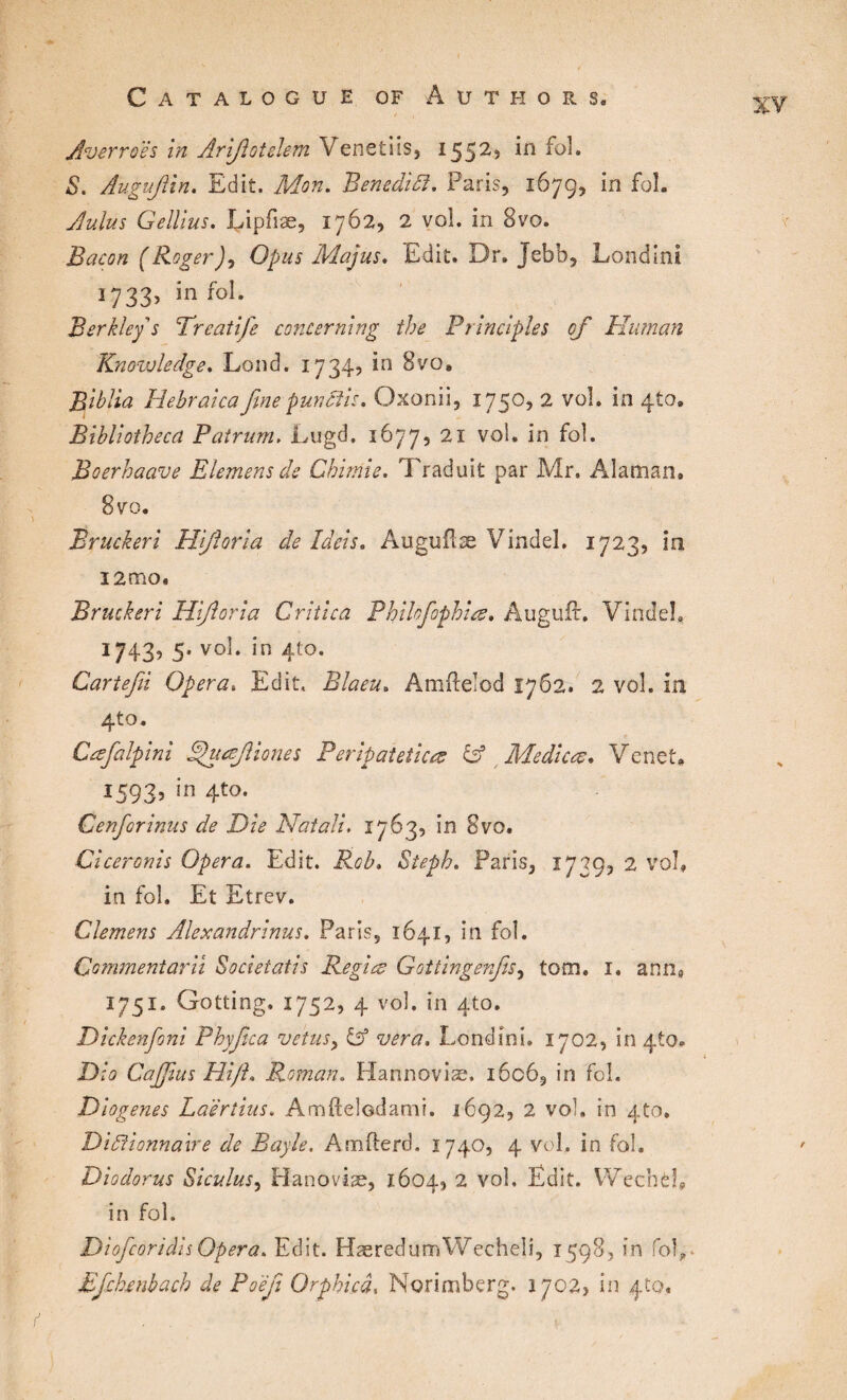 Averroès in Arifiotelem Venetiis, 1552» *n S. Augujiin. Edit. Mon. Benedict. Paris, 167g, in foL A ulus Gellius. Lipfiæ, 1762, 2 vol. in 8vo. Bacon (Roger), Opus Majus. Edit. Dr. Jebb, Londini 1733, infol. Berkley s Treatife concerning the Principles of Human Knowledge. Lond. 17345 in 8vo, Biblia Hebraica fine pun dis. Oxonii, 1750, 2 vol. in 4to. Bibliotheca Pairum. Lugd. 1677, 21 vol. in foi. Boerhaave Elemensde Chimie. Traduit par Mr. Alaman. 8 vo. Bruckeri Hifioria de Ideis. Auguflæ Vindel. 1723, in i2mo. Bruckeri Hifioria Critica Philofophis. Auguft, Vindel. 1743, 5. vol. in 410. Cartefii Opera. Edit. Blaeu. Amdelod 1762. 2 vol. in 4to, Cæfalpini phisft zones Peripatetics & Medics. Venet. 15935 in 4to- Cenforinus de Die Natali. 1763, in 8vo. Ciceronis Opera. Edit. Rob, Steph. Paris, 1739, 2 vol, in fol. Et Etrev. Clemens Alexandrians. Paris, 1641, in fol. Commeniarii Societatis Regis Gottingenfis, tom. 1. ann, 1751. Gotting. 1752, 4 vol. in 410. Dickenfoni Phyfica veins, & vera. Londini. 1702, in 4to. Dio Cajfims Hi/h Roman. Hannoviæ. i6c6, in fol. Diogenes Laertius. Amftelodami. 1692, 2 vol. in 4to. Dictionnaire de Bayle. Amfterd. 1740, 4 vol. in fol. Diodorus Siculus, Hanoviæ, 1604, 2 vol. Edit. Wechël, in fol. Diofcoridis Opera. Edit. HæredurrAVecheli, 1598, in fol?- Bfchenbach de Poèfi Orphicâ, Norimberg. 1702, in 420.