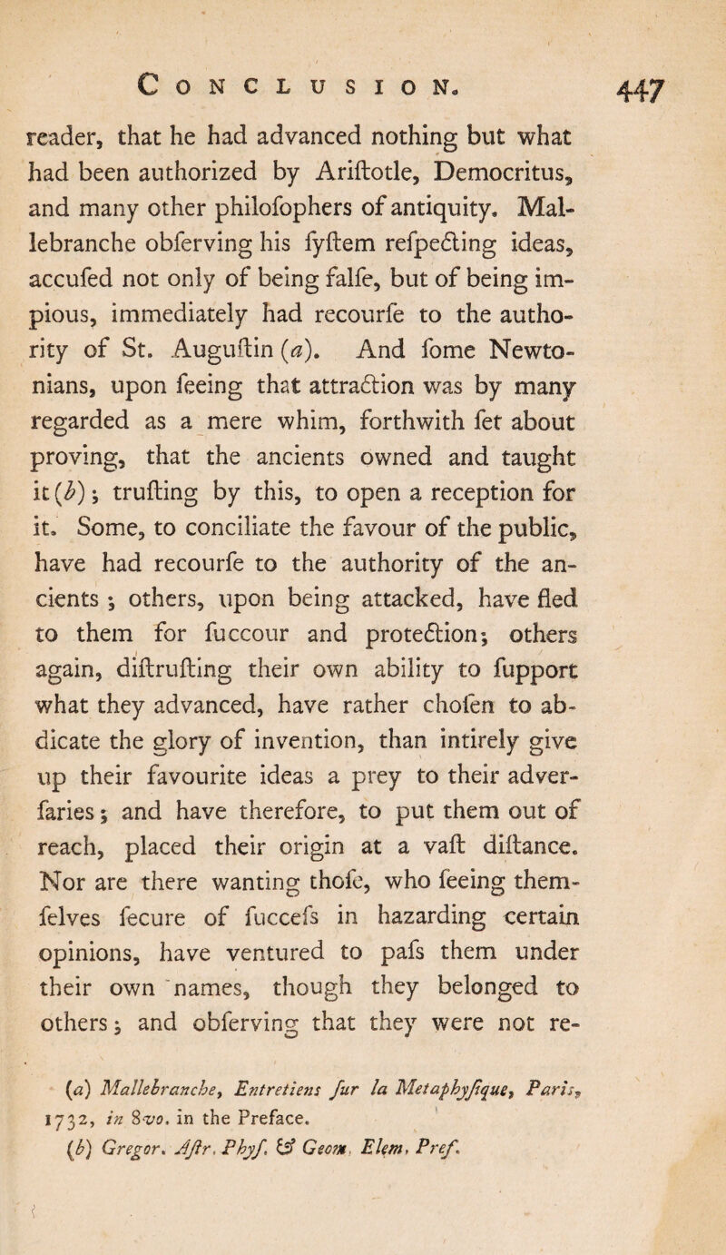 reader, that he had advanced nothing but what had been authorized by Ariftotle, Democritus, and many other philofophers of antiquity. Mal- lebranche obferving his fyftem refpe&ing ideas, accufed not only of being falfe, but of being im¬ pious, immediately had recourfe to the autho¬ rity of St. Auguftin (a). And fome Newto¬ nians, upon feeing that attraction was by many regarded as a mere whim, forthwith fet about proving, that the ancients owned and taught it {b) ; trufting by this, to open a reception for it. Some, to conciliate the favour of the public, have had recourfe to the authority of the an¬ cients ; others, upon being attacked, have fled to them for fuccour and protection; others i again, diftrufling their own ability to fupport what they advanced, have rather choien to ab¬ dicate the glory of invention, than intirely give up their favourite ideas a prey to their adver- faries ; and have therefore, to put them out of reach, placed their origin at a vaft diftance. Nor are there wanting thofe, who feeing them- felves fecure of fuccefs in hazarding certain opinions, have ventured to pafs them under their own names, though they belonged to others ; and obferving that they were not re- (a) Mallehranche, Entretiens fur la Metaphyfque, Paris9 1732, in 8-vo, in the Preface. (h) Gregor. J fir, Phyf & Gec?n EUm, Pref