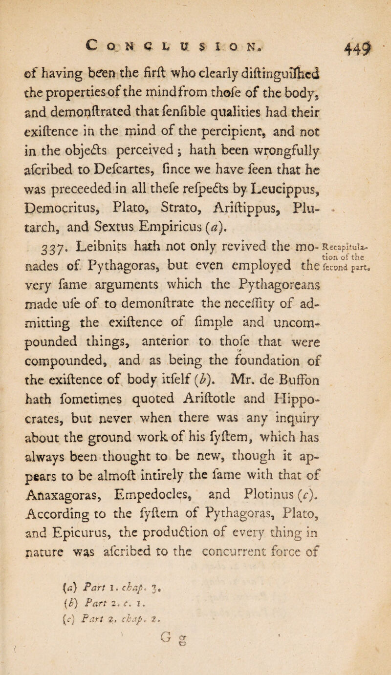 ©f having been the firft who clearly diftmguKfced the properties of the mind from thofe of the body, and demonftrated that fenfible qualities had their exiftence in the mind of the percipient* and not in the objets perceived ; hath been wrongfully afcribed to Defcartes, fince we have feen that was preceeded in all thefe refpeCts by Leucippus Democritus, Plato, Strato, Ariftippus, Pin tarch, and Sextus Empiricus (a). , 237• Leibnits hath not only revived the mo nades of Pythagoras, but even employed the fécond part* very fame arguments which the Pythagoreans made ufe of to demonftrate the neceflky of ad¬ mitting the exiftence of fimple and uncom¬ pounded things, anterior to thofe that were compounded, and as being the foundation of the exiftence of body itfelf (b). Mr. de Buffon hath fometimes quoted Ariftotle and Hippo- crates, but never when there was any inquiry about the ground work of his fyftem, which has always been thought to be new, though it ap¬ pears to be almoft intirely the fame with that of Anaxagoras, Empedocles, and Plotinus (r). According to the fyftem of Pythagoras, Plato, and Epicurus, the production of every thing in nature was afcribed to the concurrent force of (a) Part l. chap, 3, {b) Part 2. c. î. (c) Part 2. chap, 2, G g
