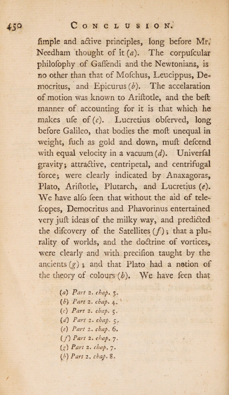 45p Ample and adtive principles, long before Mr,' Needham thought of it (a). The corpufcular philofophy of Gaftendi and the Newtonians, is no other than that of Mofchus, Leucippus, De¬ mocritus, and Epicurus (£). The accelaration of motion was known to Ariftotle, and the befl manner of accounting for it is that which he makes ufe of (c). Lucretius obferved, long before Galileo, that bodies the moft unequal in weight, fuch as gold and down, muft defcend with equal velocity in a vacuum (d). Univerfal gravity; attradtive, centripetal, and centrifugal force; were clearly indicated by Anaxagoras, Plato, Ariftotle, Plutarch, and Lucretius (e). We have alfo feen that without the aid of tele¬ faxes, Democritus and Phavorinus entertained very juft ideas of the milky way, and predicted the difcovery of the Satellites (/) *, that a plu¬ rality of worlds, and the dodtrine of vortices, were clearly and with precifion taught by the ancients (g) ; and that Plato had a notion of the theory of colours (h). We have feen that (a) Part 2. chap. 3* (h) Pari 2. chap. 4* ‘ (c) Part 2. chap. (A Part 2. chap. 5» (■f) Part 2. chap. 6. ( f) Part 2. chap, 7» » 1 1 • ‘ /■ {g) Part 2. chap. 7. [h) Part 2, chap.