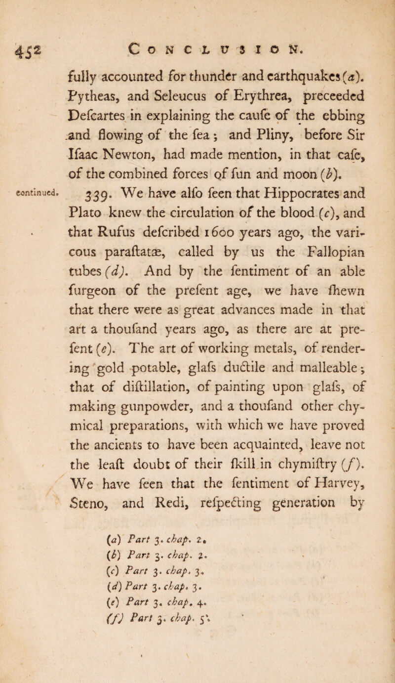 fully accounted for thunder and earthquakes (a). Pytheas, and Seleucus of Erythrea, preceeded Defcartes in explaining the caufc of the ebbing .and flowing of the fea *, and Pliny, before Sir Ifaac Newton, had made mention, in that cafe, of the combined forces of fun and moon (b). continued. 339. We have alfo feen that Hippocrates and Plato knew the circulation of the blood (c)9 and that Rufus deferibed 1600 years ago, the vari- cous paraftatæ, called by us the Fallopian tubes (d). And by the fentiment of an able furgeon of the prefent age, we have fhewn that there were as great advances made in that art a thoufand years ago, as there are at pre¬ fent (e). The art of working metals, of render¬ ing gold potable, glafs dudtile and malleable ; that of diftillation, of painting upon glafs, of making gunpowder, and a thoufand other chy- mical preparations, with which we have proved the ancients to have been acquainted, leave not the leaft: doubt of their fkill in chymiftry (/). We have feen that the fentiment of Harvey, Steno, and Redi, refpeéting generation by (<3) Fart 3. chap-* (b) Fart 3. chap. (<*) Fart 3. chap, 3. (</) Fart 3. chap, 3. (e) Fart 3* chap, 4» (f) Pari S'*