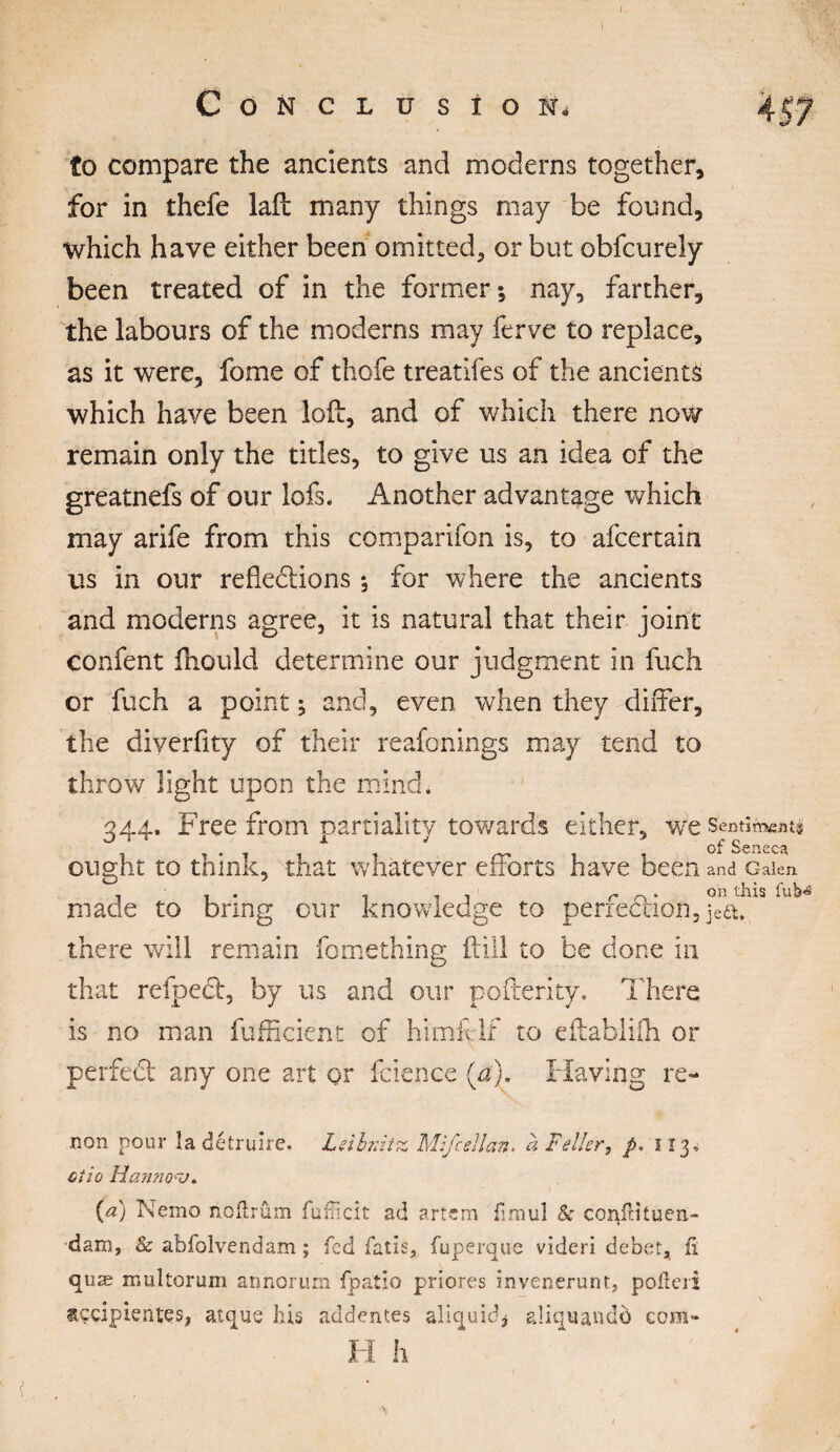 Conclusion to compare the ancients and moderns together, for in thefe laft many things may be found, which have either been omitted, or but obfcurely been treated of in the former; nay, farther, the labours of the moderns may ferve to replace, as it were, fome of thofe treatifes of the ancients which have been loft, and of which there now remain only the titles, to give us an idea of the greatnefs of our lofs. Another advantage which may arife from this comparifon is, to afcertain us in our refkdtions ; for where the ancients and moderns agree, it is natural that their joint confent ftiould determine our judgment in fuch or fuch a point ; and, even when they differ, the diyerfity of their reafonings may tend to rf throw light upon the min 344. Free from partiality towards either, we Sentiments ought to think, that whatever efforts have been and c-aien ... . . . r „ . on this iub<« made to bring our knowledge to periection, jea. there will remain fomething (till to be done in that refpect, by us and our pofterity. There is no man fufficient of himfelf to eftablifh or perfect any one art or fcience (a). Having re- non pour îa détruire. Leibnitz Mifcellan. a Feller, p. 513, ctio Hanno^J. {a) iNemo noflrûm fufHcit ad artem fimul & confdtuen- dam, & abfolvendam ; fed fatis, fuperque videri debet, fi quæ multorum annorurn fpatio priores invenerunt, pofteri sççipientes, atque bis addentes aliquicb aliquando com- H h