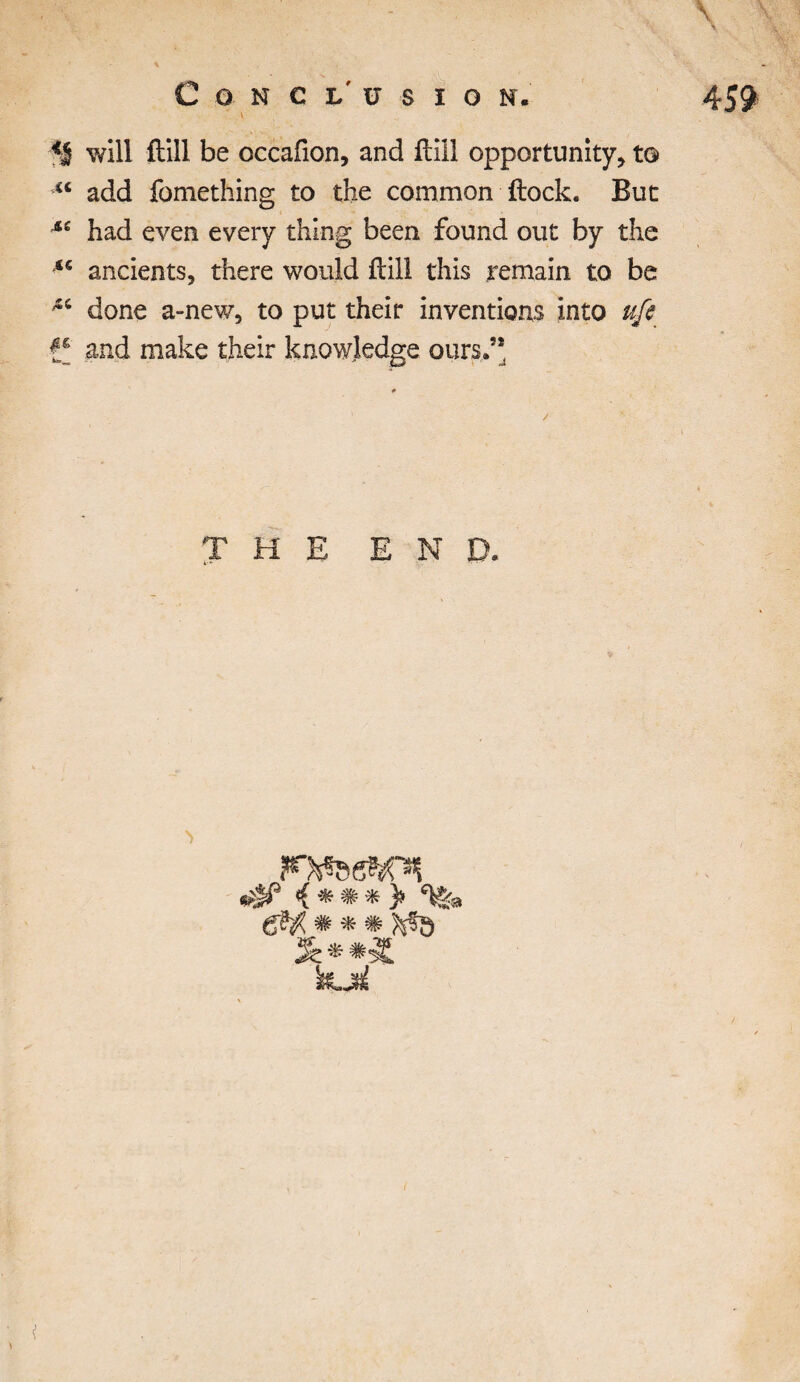 will ftill be occafion, and ftill opportunity* to> €t add fomething to the common ftock. But M had even every thing been found out by the “ ancients, there would ftill this remain to be done a-new, to put their inventions into ufi and make their knowledge ours.” THE END. 0* i * m * )> 6^ # * #