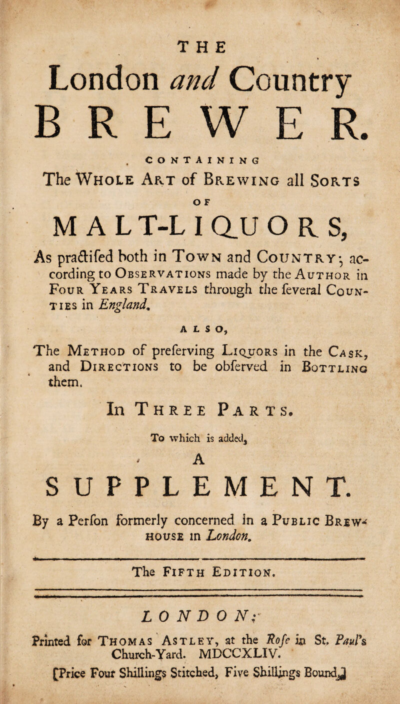 London and Country BREW R , CONTAINING The Whole Art of Brewing all Sorts O F M A L T-L I Q_U ORS, As pra&ifed both in Town and Country-, ac- cording to Observations made by the Author in Four Years Travels through the feveral Coun¬ ties in England. ALSO, The Method of preferving Liquors in the Cask, and Directions to be obferved in Bottling them. In Three Parts. To which is added3 * A SUPPLEMENT. By a Perfon formerly concerned in a Public Brew- house in London. The Fifth Edition, L 0 N D 0 Nr Printed for Thomas Astley, at the Rofe in St Paul*s Church-Yard. MDCCXLIV. [Price Four Shillings Stitched, Five Shillings Boundj