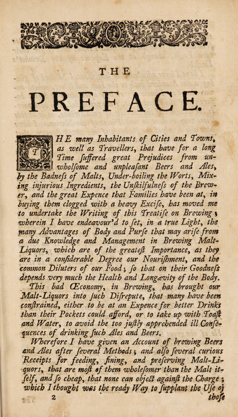 PREFACE. HE many Inhabitants of Cities and Towns, as well as Travellers, that have for a long Time fuffered great Prejudices from un- wholfome and unpleafant Beers and Ales, by the Badnefs of Malts, Under-boiling the Worts, Mix¬ ing injurious Ingredients, the Unjkilfulnefs of the Brew¬ er, and the great Expence that Families have been at, in buying them clogged with a heavy Excife, has moved me to undertake the Writing of this Treatife on Brewing \ wherein I have endeavour'd to fet, in a true Light, the pany Advantages of Body and Purfe that may arife from a due Knowledge and Management in Brewing Malt- Liquors, which are of the great eft Importance, as they are in a confiderable Degree our Nourijhment, and the common Diluters of our Food; fo that on their Goodnefs depends very much the Health and Longevity of the Body. This bad (Economy, in Brewing, has brought our Malt-Liquors into Juch Difrepute, that many have been conftrained, either to be at an Expence for better Drinks than their Pockets could afford, or to take up with To aft and Water, to avoid the too jujily apprehended ill Confe- quences of drinking fuch Ales and Beers. Wherefore I have given an Account of brewing Beers and Ales after feveral Methods % and alfo feveral curious Receipts for feeding, fining, and preserving Malt-Li¬ quors, that are moft of them wholefomer than the Malt it- felf, and fo cheap, that none can objelt againft the Charge ; which I thought was the ready Way to fupplant the Ufe oj * 2 * thofis