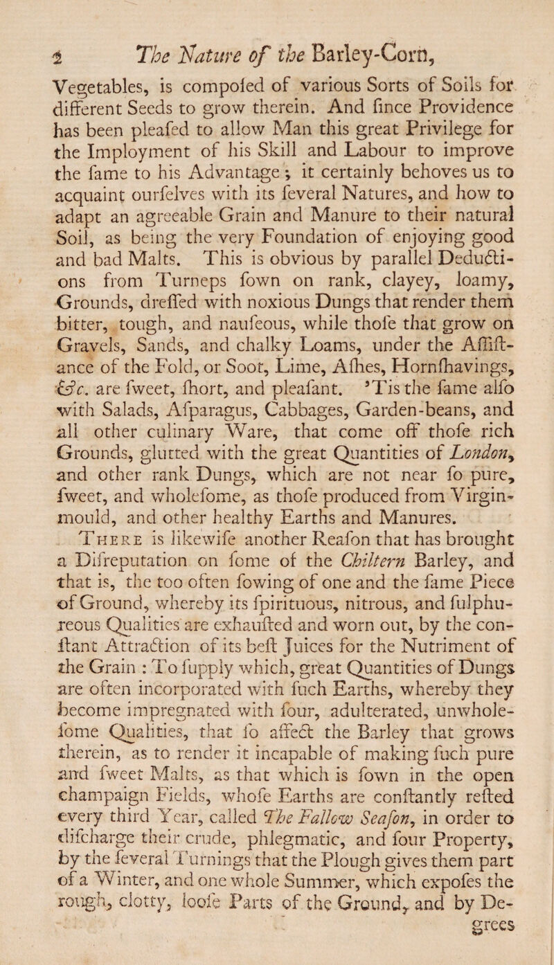 Vegetables, is compoled of various Sorts of Soils for different Seeds to grow therein. And fince Providence has been pleafed to allow Man this great Privilege for the Imployment of his Skill and Labour to improve the fame to his Advantage *, it certainly behoves us to acquaint ourfelves with its feveral Natures, and how to adapt an agreeable Grain and Manure to their natural Soil, as being the very Foundation of enjoying good and bad Malts. This is obvious by parallel Deducti¬ ons from Turneps fown on rank, clayey, loamy. Grounds, dreffed with noxious Dungs that render them bitter, tough, and naufeous, while thole that grow on Gravels, Sands, and chalky Loams, under the Affift- ance of the Fold, or Soot, Lime, Afhes, Hornfhavings, LjV. are fweet, fhort, and pleafant. ’Tisthe fame alfo with Salads, Afparagus, Cabbages, Garden-beans, and all other culinary Ware, that come oft thofe rich Grounds, glutted with the great Quantities of London, and other rank Dungs, which are not near fo pure, fweet, and wholefome, as thofe produced from Virgin- mould, and other healthy Earths and Manures. There is likewife another Reafon that has brought a Bifreputation on lome of the Chiltern Barley, and that is, the too often fowing of one and the fame Piece of Ground, whereby its fpirituous, nitrous, and fulphu- reous Qualities are exhaufted and wmrn out, by the con- llant Attraction of its beft Juices for the Nutriment of the Grain : To fupply which, great Quantities of Dungs are often incorporated with fuch Earths, whereby they become impregnated with four, adulterated, unwhole- feme Qualities, that fo afieCt the Barley that grows therein, as to render it incapable of making fuch pure and fweet Malts, as that which is fown in the open champaign Fields, whofe Earths are conftantly refted every third Year, called Tbe Fallow Seajon, in order to difeharge their crude, phlegmatic, and four Property, by the feveral Turnings that the Plough gives them part of a Winter, and one whole Summer, which expofes the rough, clotty, loofe Parts of the GroundT and by De¬ grees