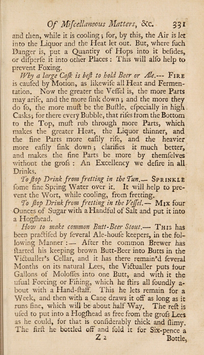 and then, while it is cooling; for, by this, the Air is let into the Liquor and the Heat let out. But, where fuch Danger is, put a Quantity of Hops into it befides, or difperfe it into other Places : This will alfo help to prevent Foxing. Why a large Cajk is heft to hold Beer or Ale.— Fire is caufed by Motion, as likewife all Heat and Fermen¬ tation. Now the greater the Veflel is, the more Parts may arife, and the more fink down 5 and the more they do fo, the more muft be the Buftle, efpecially in high Casks5 for there every Bubble, that riles from the Bottom to the Top, muft rub through more Parts, which makes the greater Heat, the Liquor thinner, and the line Parts more eafily rife, and the heavier more eafily fink down; clarifies it much better* and makes the fine Parts be more by themfelves without the grofs : An Excellency we defire in all Drinks. To flop Drink from fretting in the Tun.— Sprinkle fome fine Spring Water over it. It will help to pre¬ vent the Wort, while cooling, from fretting. To flop Drink from fretting in the Vejfel.— Mix four Ounces of Sugar with a Handful of Salt and put it into a Hogfhead. How to make common Butt-Beer Stout.— This has been praftifed by feveral Ale-houfe keepers, in the fol¬ lowing Manner :—. After the common Brewer has flatted his keeping brown Butt-Beer into Butts in the Vidiualler’s Cellar, and it has there remain’d feveral Months on its natural Lees, the Vidtualler puts four Gallons of Moloftes into one Butt, and with it the ufual Forcing or Fining, which he ftirs all foundly a- bout with a Hand-ftaff. This he lets remain for a Week, and then with a Cane draws it oft as long as it runs fine, which will be about halfWay, The reft is ufed to put into a Hogfhead as free from the grofs Lees as he could, for that is confiderably thick and flimy. The firft he bottled oft and fold it for Six-pence a Z 2 Bottle,