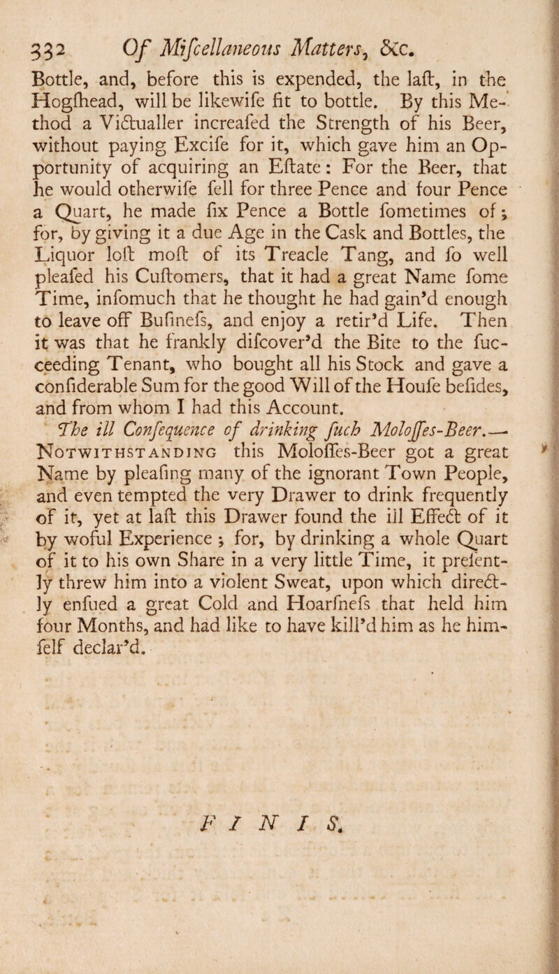 Bottle, and, before this is expended, the laft, in the Hogfhead, will be likewife fit to bottle. By this Me¬ thod a Victualler increafed the Strength of his Beer, without paying Excife for it, which gave him an Op¬ portunity of acquiring an Eftate: For the Beer, that he would otherwife fell for three Pence and four Pence a Quart, he made fix Pence a Bottle fometimes of; for, by giving it a due Age in the Cask and Bottles, the Liquor loll moft of its Treacle Tang, and fo well pleafed his Cuflomers, that it had a great Name fome Time, infomuch that he thought he had gain’d enough to leave off Bufinefs, and enjoy a retir’d Life. Then it was that he frankly difcover’d the Bite to the fuc- ceeding Tenant, who bought all his Stock and gave a confiderable Sum for the good Will of the Houfe befides, and from whom I had this Account. The ill Confluence of drinking fuch Moloffes-Beer. — Notwithstanding this Moloffes-Beer got a great Name by pleafing many of the ignorant Town People, and even tempted the very Drawer to drink frequently of it, yet at laft this Drawer found the ill EffeCt of it by woful Experience ; for, by drinking a whole Quart of it to his own Share in a very little Time, it prefcnt- ly threw him into a violent Sweat, upon which direCt- ly enfued a great Cold and Hoarfnefs that held him four Months, and had like to have kill’d him as he him- felf declar’d. F / N I $4