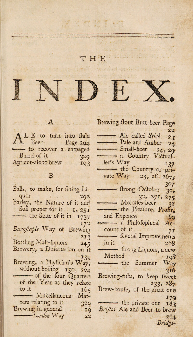 THE A AL E to turn into flale Beer Page 294 *- to recover a damaged Barrel of it 329 Apricot-ale to brew 193 B Balls, to make,- for lining Li¬ quor 292 Barley, the Nature of it and Soil proper for it 1, 251 - the State of it in 1737 172 Barnjiaple Way of Brewing 2I3 Bottling Malt-liquors 245 Brewery, a Difiertation on it 139 Brewing, a Phyfician’s Way, without boiling 150, 204 *--— of the four Quarters of the Year as they relate to it 165 -- Mifcellaneous Mat¬ ters relating to it 329 Brewing in general 19 »-—London Way 22 Brewing flout Butt-beer Page 22 -— Ale called Stick 23 »-- Pale and Amber 24 — - Small-beer 24, 29 — --- a Country Vidlual- ler’s Way 13j — ■ — the Country or prN vate Way 25, 28, 267,' 307 - flrong Odlober 30, 32, 2ji} 275 -—.- Molofies-beer 31 *—.—— the Pleafure, Profit, and Expence 69 — - a Philofophica! Ac¬ count of it ji •-- feveral Improvements in it 268 ■ flrong Liquors, anew Method igg the Summer Way _ 3*6 Brewing-tubs, to keep fweet 233, 287 Brew-houfe, of the great one -- the private one 183 Brijiol Ale and Beer to brew 264 Bridge-