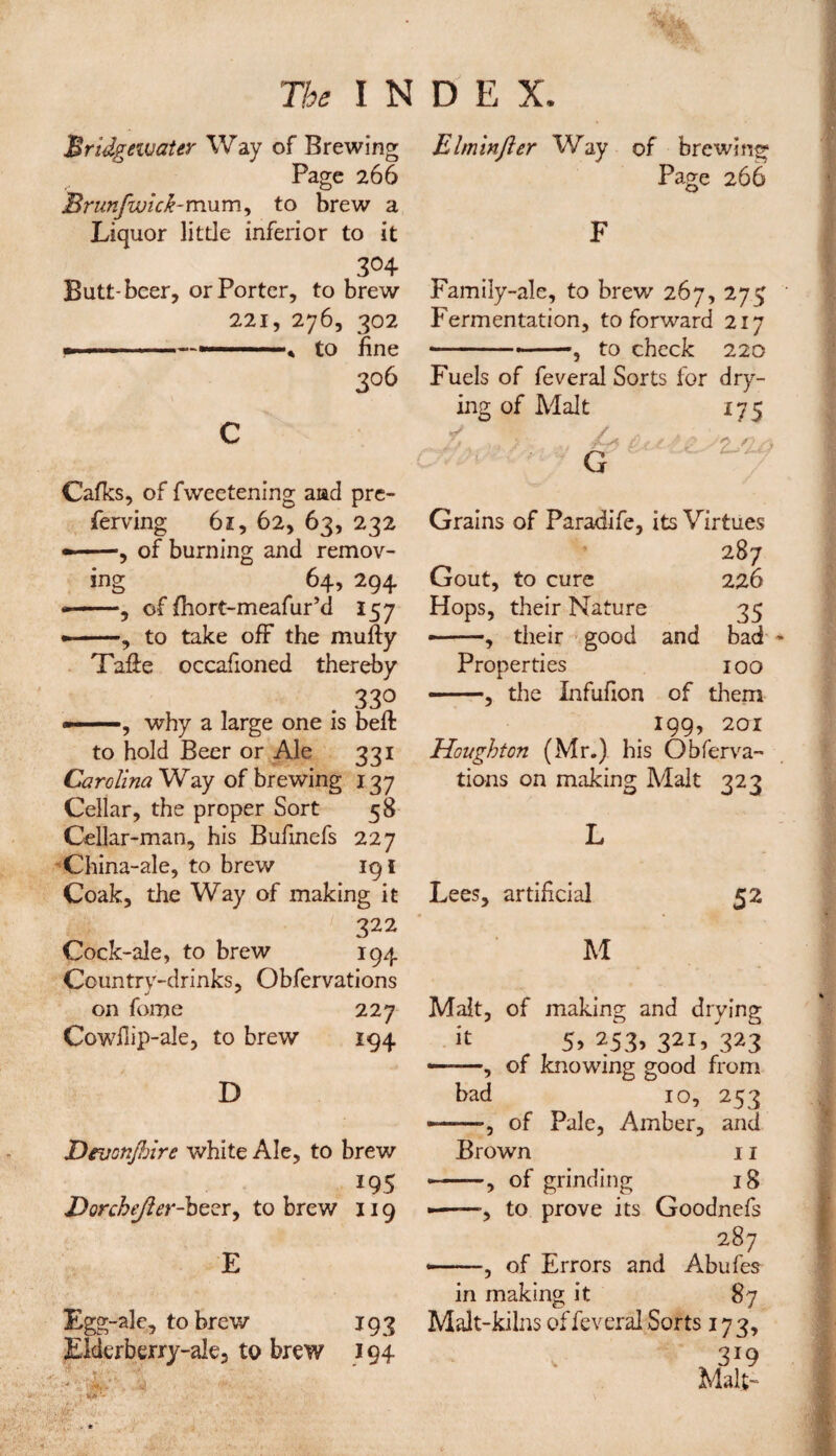 Bridgewater Way of Brewing Page 266 Brunfwick-mum, to brew a Liquor little inferior to it 304 Butt-beer, or Porter, to brew 221, 276, 302 -to fine 306 Cafks, of fweetening and pre- ferving 61, 62, 63, 232 --, of burning and remov¬ ing 64, 294 ——, of fhort-meafur’d 157 --, to take off the mufty Taffe occafioned thereby . 33° why a large one is beft to hold Beer or Ale 331 Carolina Way of brewing 137 Cellar, the proper Sort 58 Cellar-man, his Bufmefs 227 China-ale, to brew 191 Coak, the Way of making it 322 Cock-ale, to brew 194 Country-drinks, Obfervations on fome 227 Cowilip-ale, to brew 194 D DraonjJjire white Ale, to brew 195 Dorchejler-bzzr, to brew 119 E Eg g-ale, to brew 193 Elderberry-ale, to brew 194 Elminjler Way of brewing1 Page 266 Family-ale, to brew 267, 275 Fermentation, to forward 217 -- —, to check 220 Fuels of feveral Sorts for dry¬ ing of Malt 175 -• G 'Z/l Grains of Paradife, its Virtues 287 Gout, to cure 226 Hops, their Nature 35 ■ —, their good and bad Properties 100 ■ -, the Xnfufion of them 199, 201 Houghton (Mr.) his Obferva¬ tions on making Malt 323 Lees, artificial 52 M bad Malt, of making and drying it 5> 253> 32ij 323 of knowing good from 10, 253 —, of Pale, Amber, and Brown 11 —, of grinding 18 —, to prove its Goodnefs 287 —, of Errors and Abufes in making it Malt-kilns of feveral Sorts 173, 3X9 Malt-