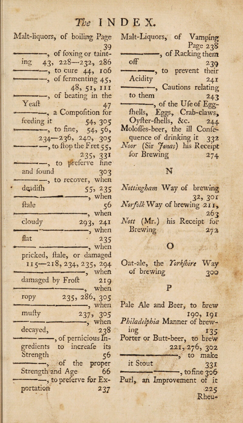Malt-liquors, of boiling Page r . 39 *—--—of foxing or taint¬ ing 43, 228—232, 286 —-——, to cure 44, 106 of fermenting 45, 48, 51, in *————, of beating in the Y call 47 , a Compofition for feeding it 54, 305 —? to 54, 56, 234—236, 240, 305 •, to Hop the Fret 55, 235? 331 ■ 1 * ■ , to ffreferve fine and found 303 -—, to recover, when dgpdifii 55, 235 —-—— -, when Hale 56 cloudy fiat —, when 293, 241 —■, when 1 235 ——, v/hen pricked, Hale, or damaged 115—218,234,235,294 ——--—»———, when damaged by Froft 219 ——— —— , when roPy 235> 286, 305 ————-—, when muffy decayed, 237> 3°5 --——when 238 », of pernicious In¬ gredients to increafe its Strength 56 -—, of the proper Strength and Age 66 ■-—, to preserve for Ex¬ portation 237 Malt-Liquors, of Vamping Page 23$ —— ~—9 of Racking them off 239 -— •——, to prevent their Acidity 241 ~—-, Cautions relating to them 243 of the Ufeof Egg- j —CO fhells, Eggs,, Crab-claws, OyHer-fhells, Scc. 244 Moloffes-beer, the ill Confe- quence of drinking it 332 Noor (Sir yonas) his Receipt for Brewing 274 N Nottingham Way of brewing 32? 30r Norfolk Way of brewing 211, 263 Nott (Mr.) his Receipt for Brewing O Oat-ale, the Torkjhire Way of brewing 300 Pale Ale and Beer, to brew J90, 191 Philadelphia Manner of brew- ing 133 Porter or Butt-beer, to brew 221, 276, 302 — 11 1 —to make it Stout 331 --— -—, to fine 306 Purl* an Improvement of it ■225 Rheu-
