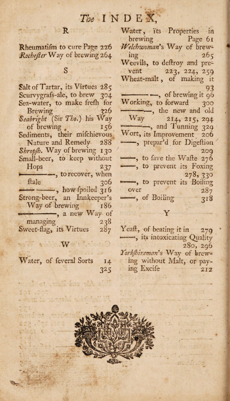 R Rheumatifm to cure Page 226 Rochejier Way of brewing 264 S Salt of Tartar, its Virtues 285 Scurvygrafs-ale, to brew 304 Sea-water, to make frefh for Brewing 326 Sea bright (Sir Tho.) his Way of brewing 0 156 Sediments, their mifchievous Nature and Remedy 288 Shropjh. Way of brewing 130 Small-beer, to keep without Hops 237 — -—, to recover, when Rale 306 — -, howfpoiled 316 Strong-beer, an Innkeeper’s Way of brewing 186 --, a new Way of managing 238 Sweet-flag, its Virtues 287 w 0 Water, of feveral Sorts 14 325 Water, its Properties in brewing Page 61 WelchwomarCs Way of brew¬ ing 265 Weevils, to deflroy and pre¬ vent 223, 224, 259 Wheat-malt, of making it 93 ---—, of brewing it 96 Working, to forward 300 —-, the new and old Way 214, 215, 294 -—.—, and Tunning 329 Wort, its Improvement 206 -, prepar’d for Digeftion 209 —, to fave the Wafte 276 •-, to prevent its Foxins; 278,330 •——, to prevent its BoiJing over 287 —, of Boiling 318 Y Yeaft, of beating it in 279 * *——, its intoxicating Quality 280, 296 7'orkjhireman’s Way of brew¬ ing without Malt, or pay¬ ing Excife 212