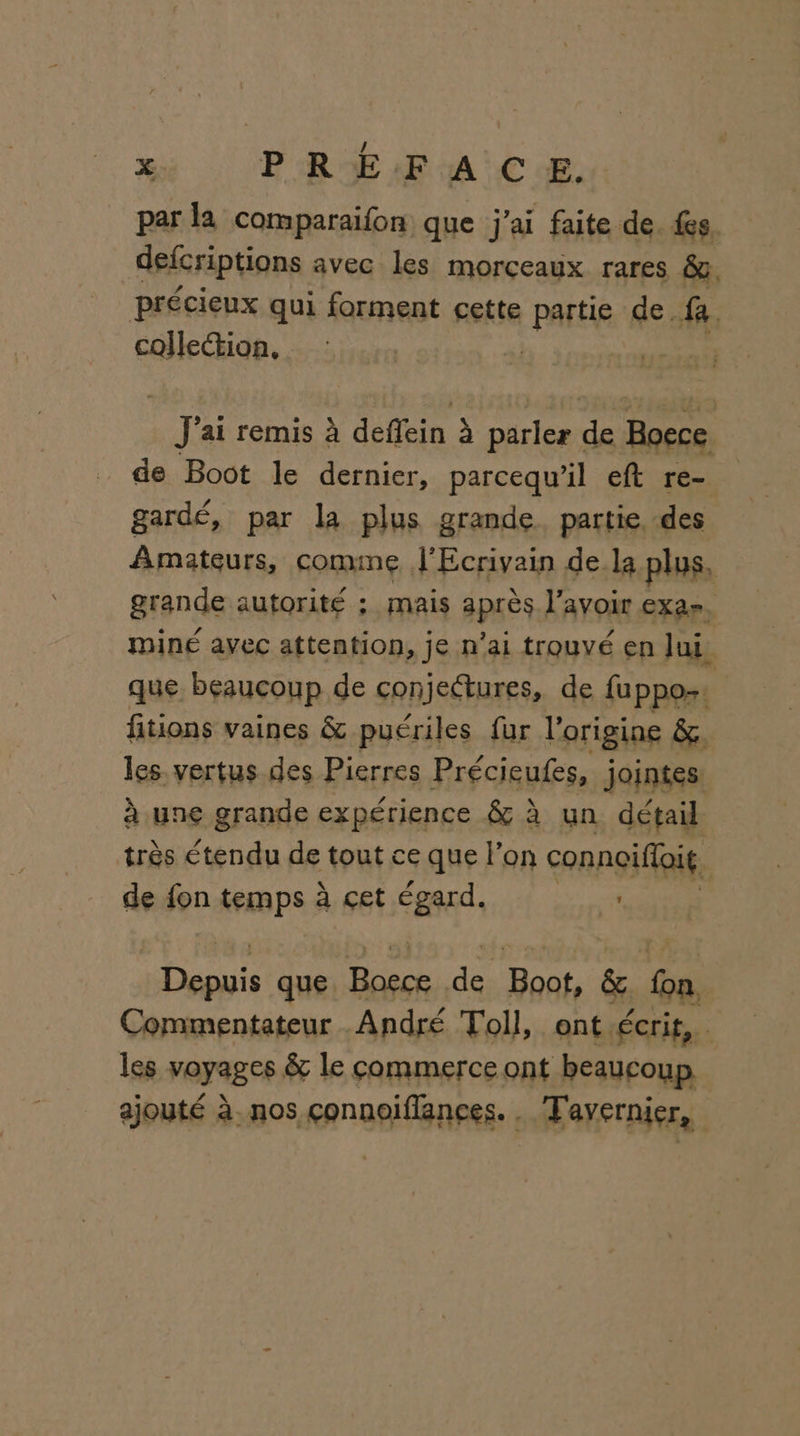 par la comparaifon que j'ai faite de fes. defcriptions avec les morceaux rares &amp;a, précieux qui forment cette partie de fa. collection, # TS ai remis à deffein à parler ss Boece de Boot le dernier, parcequ’il eft re- gardé, par la plus grande partie, des Amateurs, comme l'Ecrivain de la plus, grande autorité ; mais après lavoir EXar. miné avec attention, je n'ai trouvé en Jui, que beaucoup de conjeëtures, de fuppos: fitions vaines &amp; puériles fur l'origine &amp;. les. vertus des Pierres Précieufes, jointes. à une grande expérience &amp; à un détail très étendu de tout ce que l’on connoifloit. de fon temps à çet égard. FE Eu que Fons de rer &amp; D Commentateur André Toll, ont écrit, . les voyages &amp; le commerce ont beaucoup ajouté à. nos çonnoiflances. . Tavernier,