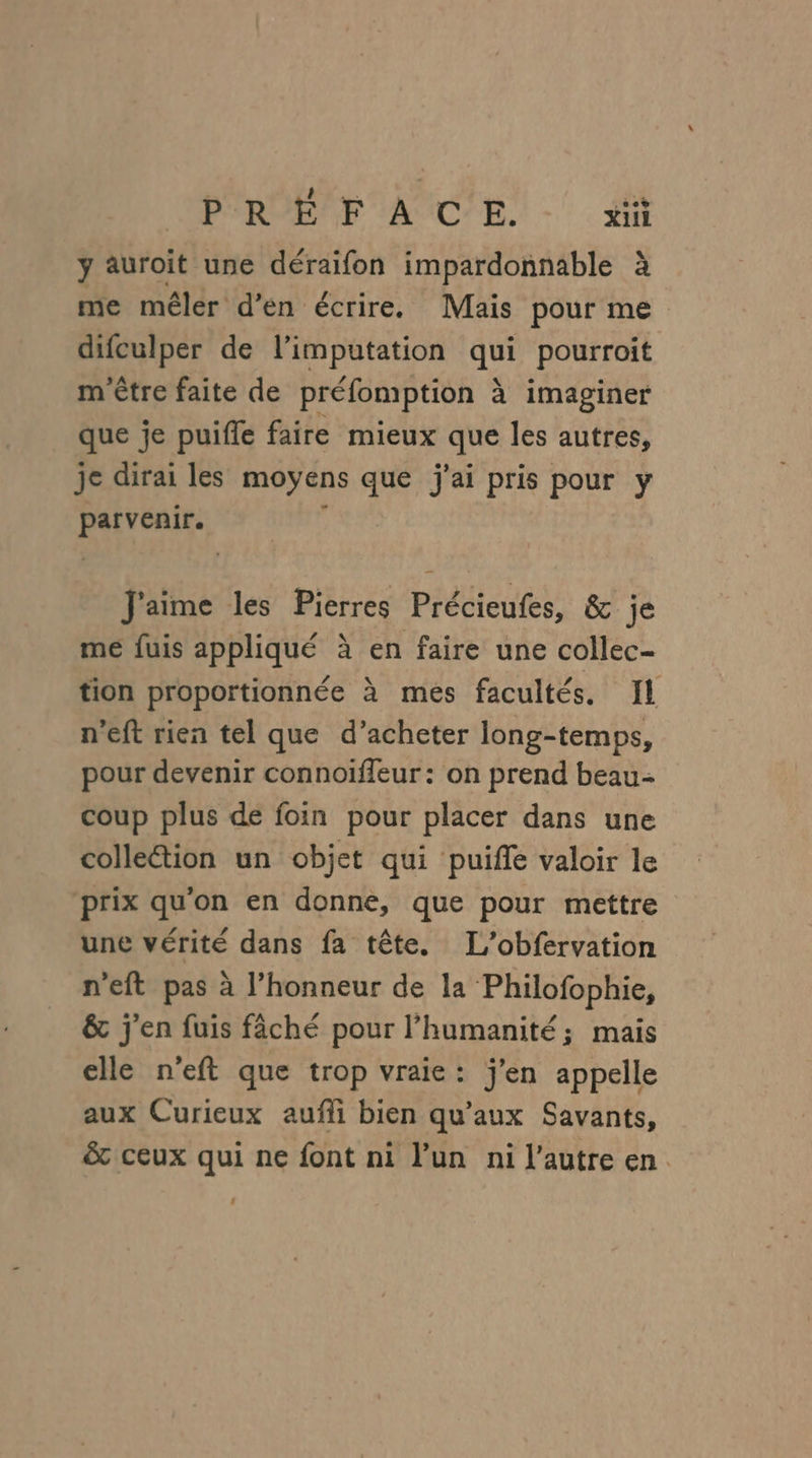 LP'ROE'F AC'E. - ii y auroit une déraifon impardonnable à me mêler d’en écrire. Mais pour me difculper de l’imputation qui pourroit m'être faite de préfomption à imaginer que je puifle faire mieux que les autres, je dirai les moyens que j'ai pris pour y parvenir. J'aime les Pierres Précieufes, &amp; je me fuis appliqué à en faire une collec- tion proportionnée à mes facultés. Il n’eft rien tel que d’acheter long-temps, pour devenir connoïffeur : on prend beau- coup plus de foin pour placer dans une colle&amp;tion un objet qui puifle valoir le ‘prix qu'on en donne, que pour mettre une vérité dans fa tête. L'obfervation n’eft pas à l'honneur de la Philofophie, &amp; j'en fuis fâché pour l'humanité; mais elle n'eft que trop vraie: j'en appelle aux Curieux aufli bien qu'aux Savants, &amp; ceux qui ne font ni lun ni l’autre en. .