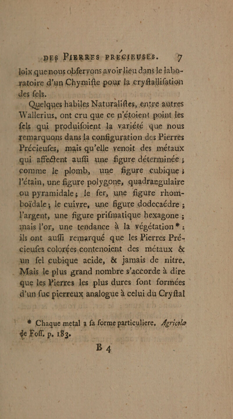 L / loix quenous obferyons avoir lieu dans le Iabo- des fels. Quelques habiles Naturalifies,. entre autres Wallerius, ont cru que ce n: ’étoient point les {els qui produifoient la variété que nous xemarquons dans la configuration des Pierres Précieufes, mais qu’elle venoit des métaux qui affedtent auffi une figure déterminée ; comme le plomb, une figure cubique ; l’étain, une figure polygone, quadrargulaire boïdale ; le cuivre, une figure dodecaédre ; ; aire, une figure prifinatique hexagone ; ; mais l'or, une tendance à la végétation * : ils ont aufli remarqué que les Pierres Pré- cieufes colorées.contenoient des métaux &amp; un fel cubique acide, &amp; jamais de nitre. que les Pierres les plus dures font formées d’un fuc pierreux analogue à celui du Cryftal * Chaque metal à fa Ta particuliere, ÆAgricola Foi pe 183e B 4