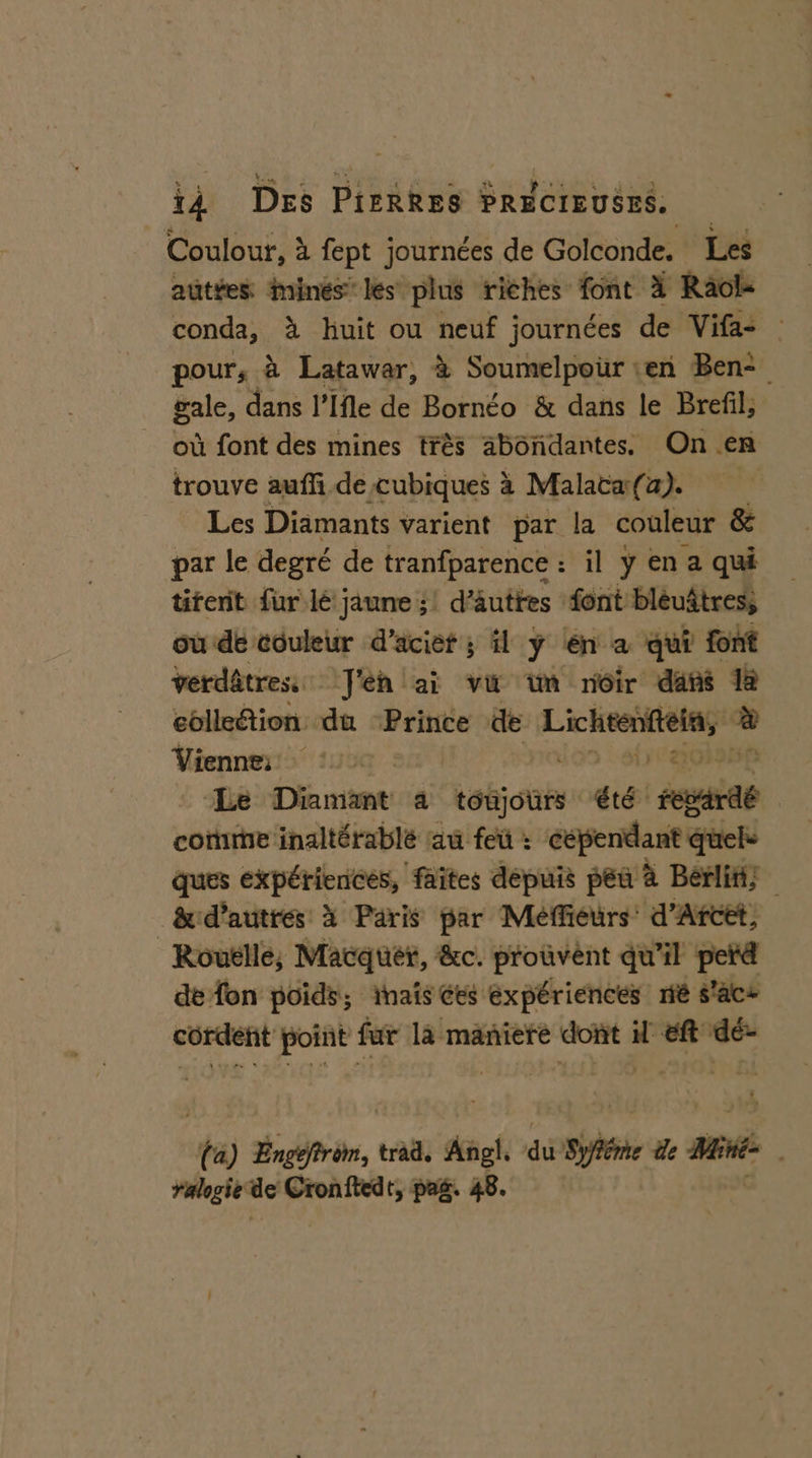 Coulour, ? à fept journées de Golconde. Les autres ininés’ les plus riches font À Raole conda, à huit ou neuf journées de Vifa pour, à Latawar, à Soumelpour en Ben: sale, dans l'Ifle de Bornéo &amp; dans le Brefil, où font des mines très abôñdantes. On en trouve auffi de cubiques à Malata (a). Les Diamants varient par la couleur &amp; par le degré de tranfparence : il y en a qui titent fur lé jaune ;! d’äutres font blèuâtres, ou de couleur d’aciet ; il ÿ lén a qui font verdütress J'en ai vu nm nôir dans 1 colleétion du Prince de SRE à Vienne d Le Diamant 4 toujours dé Pr core inaltérablé au feù : ésbendasté quels res expériences, faites dépuis peu à Bérlin} d’autres à Paris par Meffiéurs d’Afcet, Rouëlle, Macquér, &amp;c. proûvènt qu'il perd dé fon poids; inais Ces expériences né s'acz côrdént point fur la maniere dont 1 eft dé- fé) Engéftrèm, trad, Angl. dE Bis de Hé | ralogie 4 Cronftedt, pas. 48.