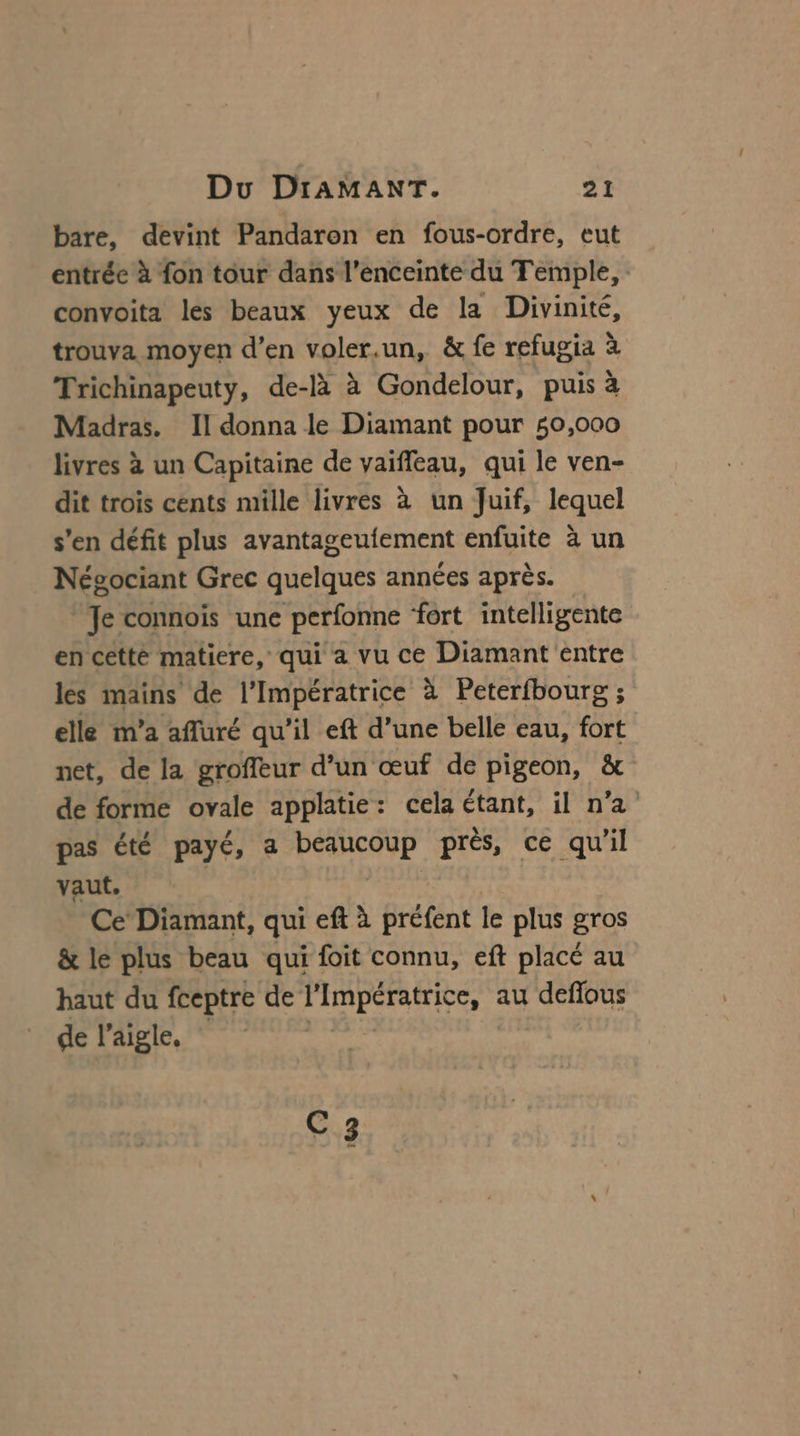 bare, devint Pandaron en fous-ordre, eut entrée à fon tour dans l'enceinte du Temple, convoita les beaux yeux de la Divinité, trouva moyen d’en voler.un, &amp; fe refugia à Trichinapeuty, de-là à Gondelour, puis à Madras. Il donna le Diamant pour 50,000 livres à un Capitaine de vaifleau, qui le ven- dit trois cents mille livres à un Juif, lequel s'en défit plus avantageufement enfuite à un Négociant Grec quelques années après. Je connoïs une perfonne ‘fort intelligente en cetté matiere, qui a vu ce Diamant entre les mains de l’Impératrice à Peterfbourg ; elle m’a afluré qu’il eft d’une belle eau, fort net, de la groffeur d’un œuf de pigeon, &amp; de forme ovale applatie: cela étant, il n’a pas été payé, a beaucoup près, ce qu'il vaut. | Ce’ Diamant, qui eft à préfent le plus gros &amp; le plus beau qui foit connu, eft placé au haut du fceptre de l'Impératrice, au deffous de l'aigle, he C3