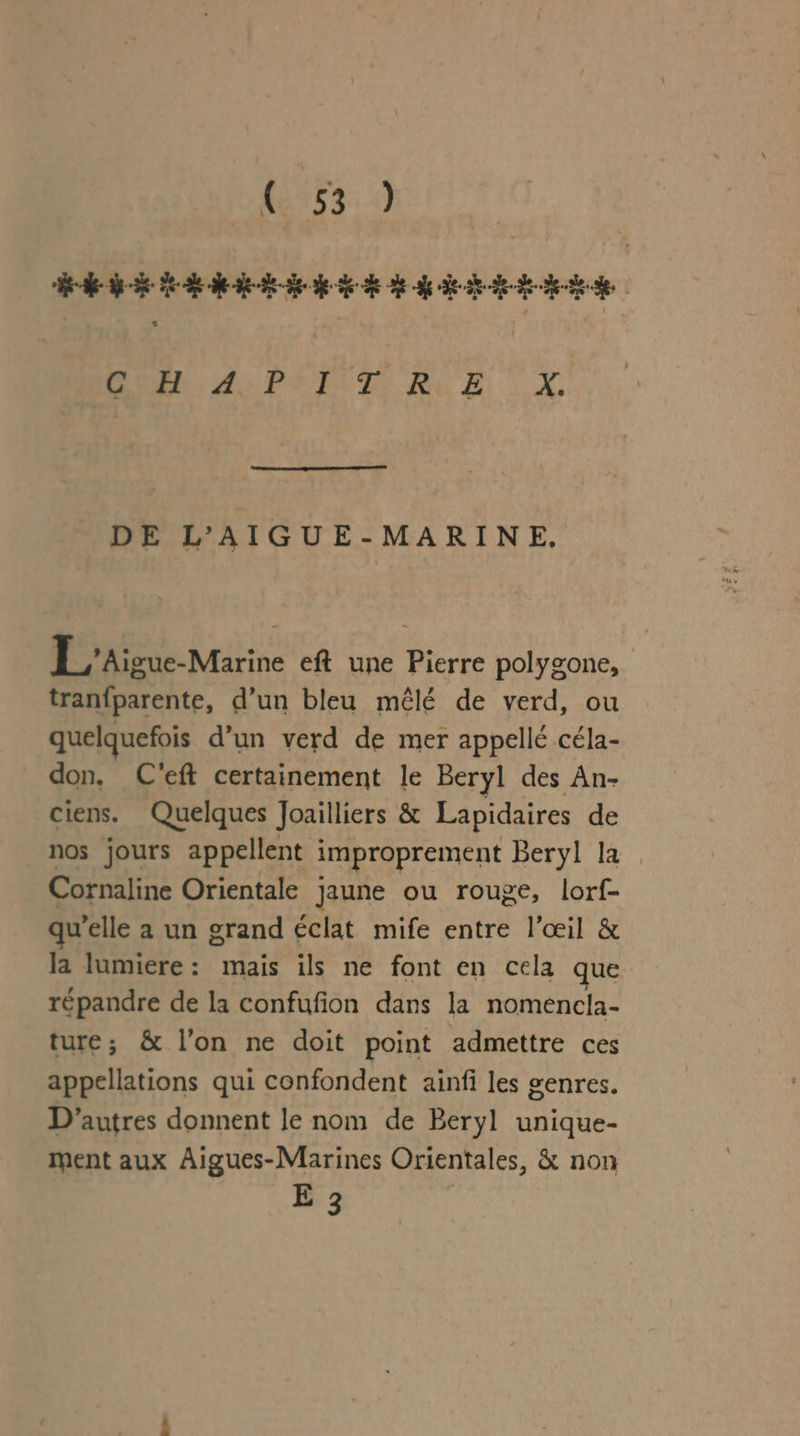 563: 0 Ne ROMA PS ÉUDIR CE x DE L’AIGUE-MARINE. L_'Aigue-Marine eft une Pierre polygone, tranfparente, d’un bleu mêlé de verd, ou quelquefois d’un verd de mer appellé céla- don, C'eft certainement le Beryl des An- ciens. Quelques Joailliers &amp; Lapidaires de nos jours appellent improprement Beryl la Cornaline Orientale Jaune ou rouge, lorf- qu’elle a un grand éclat mife entre l'œil &amp; la lumiere : Frot ils ne font en cela que répandre de la confufion dans la nomencla- ture; &amp; l’on ne doit point admettre ces appellations qui confondent ainfi les genres. D’autres donnent le nom de Beryl unique- ment aux Aigues-Marines Orientales, &amp; non