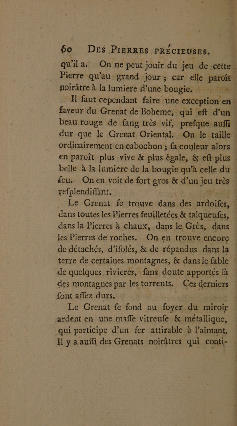 6o DEs ice PRÉCIEUSES, qu'il a. On ne peut jouir du jeu de cette. Pierre qu’au grand jour; çar elle paroît poirâtre à la lumiere d’une bougie, : 1e Il faut cependant faire une exception en. faveur du Grenat de Boheme, qui eft d’un beau rouge de fang très vif, prefque auf. dur que le Grenat Oriental. On le taille ordinairement en cabochon ; fa couleur alors en paroît plus vive &amp; plus égale, &amp; eft plus : belle à la lumiere de la bougie qu’à celle du . feu. Onen voit de fort gros &amp; d’un | fu tres refplendiffant, A Le Grenat fe trouve dans des atdoilée &lt; dans toutes les Pierres feuilletées &amp; taiqueufes, dans la Pierres à chaux, dans le Grès, dans les Pierres de roches. On en trouve encore de détachés, d’ifolés, &amp; de répandus dans la terre de certaines montagnes, &amp; dans le fable : de quelques rivieres, fans doute apportés là des montagnes par les torrents. Ces dernier font affez durs. | Le Grenat fe fond au foyer du miroir ardent en une maffe vitreufe &amp; métallique, qui participe d’un fer attirable à l’aimant. I y a auñli des Grenats noirâtres qui conti-