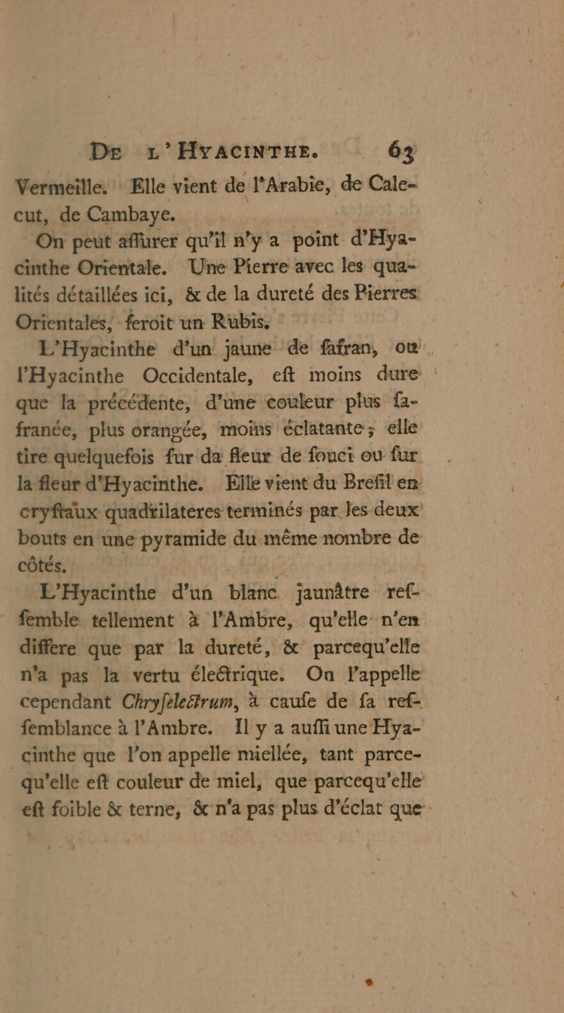 Vermeille. : Elle vient de l'Arabie, de Cale- cut, de Cambaye. On peut affurer qu’il n’y a point d'Hya- cinthe Orientale. Une Pierre avec les qua- lités détaillées ici, &amp; de la dureté des Pierres Orientales, feroit un Rubis. L’Hyacinthe d'un jaune de fafran, où l’'Hyacinthe Occidentale, eft moins dure : que la précédente, d’une couleur plus f2- franée, plus orangée, moins éclatante; elle tire quelquefois fur da fleur de fouci ou fur la fleur d'Hyacinthe. Elle vient du Brefil en cryftaux quadtilateres terminés par Jes deux bouts en une pyramide du même nombre de côtés. L'Hyacinthe d’un blanc. jaunâtre re * femble tellement à l’Ambre, qu'elle n'en différe que par la dureté, &amp; parcequ’elle n'a pas la vertu éleétrique. On Pappelle cependant Chryfele&amp;trum, à caufe de fa ref- femblance à l’Ambre. Il y a auffi une Hya- _cinthe que l’on appelle nüellée, tant parce- qu'elle eft couleur de miel, que parcequ'elle eft foible &amp; terne, &amp;-n'a pas plus d’éclat que