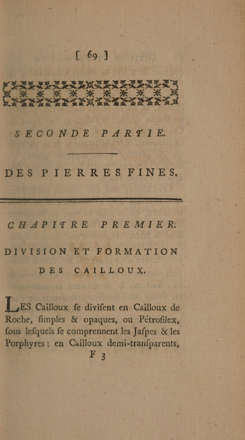 RASE EDS NE SE SE el SE X XX K x NX XX PRÉTÉTITÉTÉ STE TETETES SECONDE: PART I E. DES PIERRES FINES, D os 0 0 0 RP D me M CHAPITRE PREMIER: DIVISION ET FORMATION DES CAILLOUX. Les Cailloux fe divifent en Cailloux de Roche, fimples &amp; opaques, ou Pétrofilex, fous lefquels fe comprennent les Jafpes &amp; les Porphyres : en Caiïlloux demi-tranfparents, #3